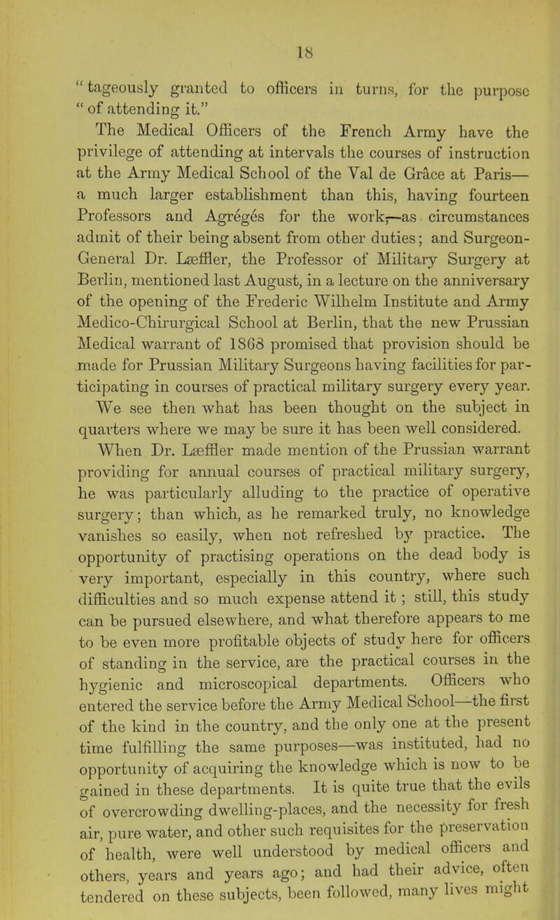 “tageously granted to officers in turns, for the purpose “ of attending it.” The Medical Officers of the French Army have the privilege of attending at intervals the courses of instruction at the Army Medical School of the Val de Grace at Paris— a much larger establishment than this, having fourteen Professors and Agreges for the work;—as circumstances admit of their being absent from other duties; and Surgeon- General Dr. LEeffler, the Professor of Military Surgery at Berlin, mentioned last August, in a lecture on the anniversary of the opening of the Frederic Wilhelm Institute and Army Medico-Chirurgical School at Berlin, that the new Prussian Medical warrant of 1868 promised that provision should be made for Prussian Military Surgeonshaving facilities for par- ticipating in courses of practical military surgery every year. We see then what has been thought on the subject in quarters where we may be sure it has been well considered. When Dr. Lseffier made mention of the Prussian warrant providing for annual courses of practical military surgery, he was particularly alluding to the practice of operative surgery; than which, as he remarked truly, no knowledge vanishes so easily, when not refreshed by practice. The opportunity of practising operations on the dead body is very important, especially in this country, where such difficulties and so much expense attend it; still, this study can be pursued elsewhere, and what therefore appears to me to be even more profitable objects of study here for officers of standing in the service, are the practical courses in the hygienic and microscopical departments. Officers who entered the service before the Army Medical School the first of the kind in the country, and the only one at the present time fulfilling the same purposes—was instituted, had no opportunity of acquiring the knowledge which is now to be gained in these departments. It is quite true that the evils of overcrowding dwelling-places, and the necessity for fresh air, pure water, and other such requisites for the preservation of health, were well understood by medical officers and others, years and years ago; and had their advice, often tendered on these subjects, been followed, many lives might