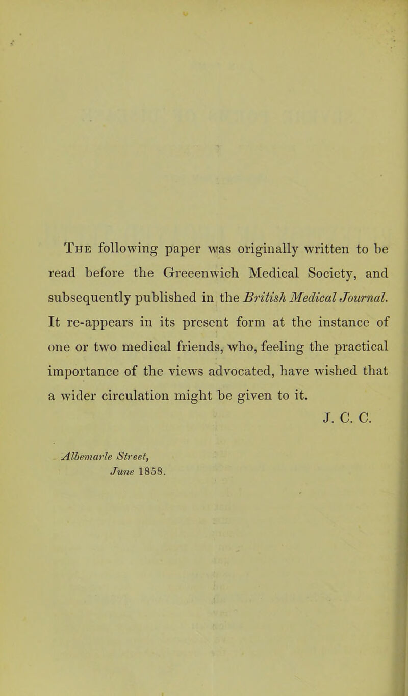 The following paper was originally written to be read before the Greeenwich Medical Society, and subsequently published in the British Medical Journal. It re-appears in its present form at the instance of one or two medical friends, who, feeling the practical importance of the views advocated, have wished that a wider circulation might be given to it. Albemarle Street, June 1858. J. c. c.