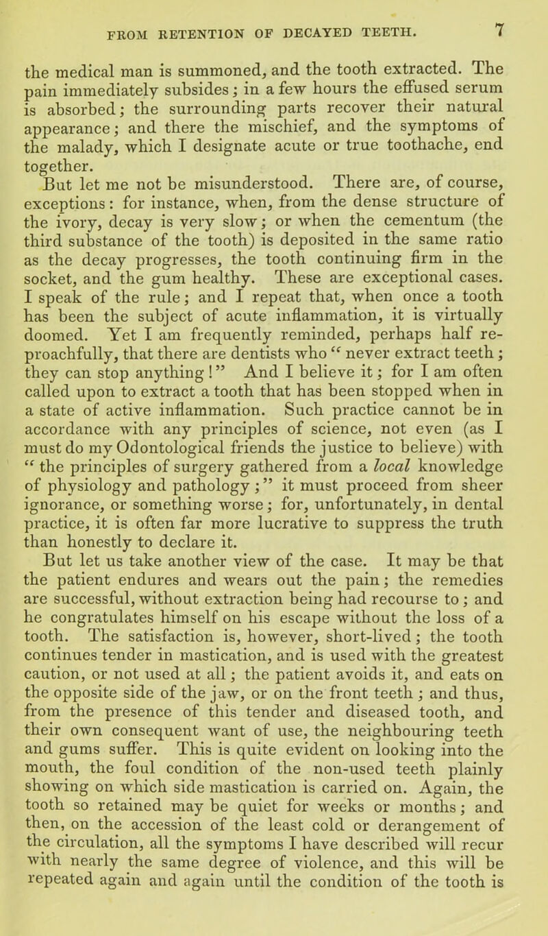 the medical man is summoned, and the tooth extracted. The pain immediately subsides; in a few hours the effused serum is absorbed; the surrounding parts recover their natural appearance; and there the mischief, and the symptoms of the malady, which I designate acute or true toothache, end together. But let me not be misunderstood. There are, of course, exceptions: for instance, when, from the dense structure of the ivoiy, decay is very slow; or when the cementum (the third substance of the tooth) is deposited in the same ratio as the decay progresses, the tooth continuing firm in the socket, and the gum healthy. These are exceptional cases. I speak of the rule; and I repeat that, when once a tooth has been the subject of acute inflammation, it is virtually doomed. Yet I am frequently reminded, perhaps half re- proachfully, that there are dentists who “ never extract teeth; they can stop anything ! ” And I believe it; for I am often called upon to extract a tooth that has been stopped when in a state of active inflammation. Such practice cannot be in accordance with any principles of science, not even (as I must do my Odontological friends the justice to believe) with “ the principles of surgery gathered from a local knowledge of physiology and pathology it must proceed from sheer ignorance, or something worse; for, unfortunately, in dental practice, it is often far more lucrative to suppress the truth than honestly to declare it. But let us take another view of the case. It may be that the patient endures and wears out the pain; the remedies are successful, without extraction being had recourse to ; and he congratulates himself on his escape without the loss of a tooth. The satisfaction is, however, short-lived ; the tooth continues tender in mastication, and is used with the greatest caution, or not used at all; the patient avoids it, and eats on the opposite side of the jaw, or on the front teeth ; and thus, from the presence of this tender and diseased tooth, and their own consequent want of use, the neighbouring teeth and gums suffer. This is quite evident on looking into the mouth, the foul condition of the non-used teeth plainly showing on which side mastication is carried on. Again, the tooth so retained may be quiet for weeks or months; and then, on the accession of the least cold or derangement of the circulation, all the symptoms I have described will recur with nearly the same degree of violence, and this will be repeated again and again until the condition of the tooth is