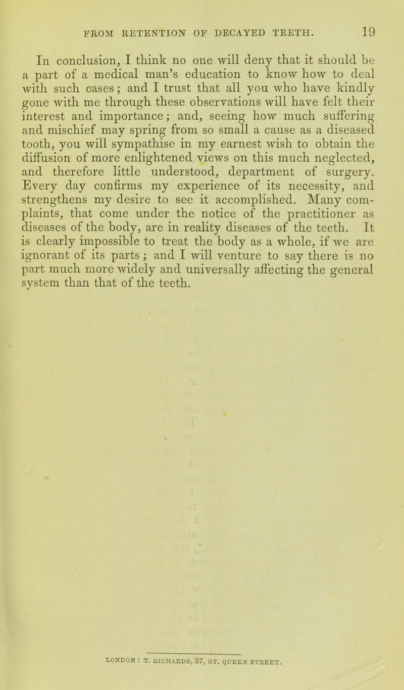 In conclusion, I think no one will deny that it should be a part of a medical man’s education to know how to deal with such cases; and I trust that all you who have kindly gone with me through these observations will have felt then- interest and importance; and, seeing how much suffering and mischief may spring from so small a cause as a diseased tooth, you will sympathise in my earnest wish to obtain the diffusion of more enlightened views on this much neglected, and therefore little understood, department of surgery. Every day confirms my experience of its necessity, and strengthens my desire to see it accomplished. Many com- plaints, that come under the notice of the practitioner as diseases of the body, are in reality diseases of the teeth. It is clearly impossible to treat the body as a whole, if we are ignorant of its parts ; and I will venture to say there is no part much more widely and universally affecting the general system than that of the teeth. LONDON I T. lUCHARDSj 87, GT. QUEEN STREET.