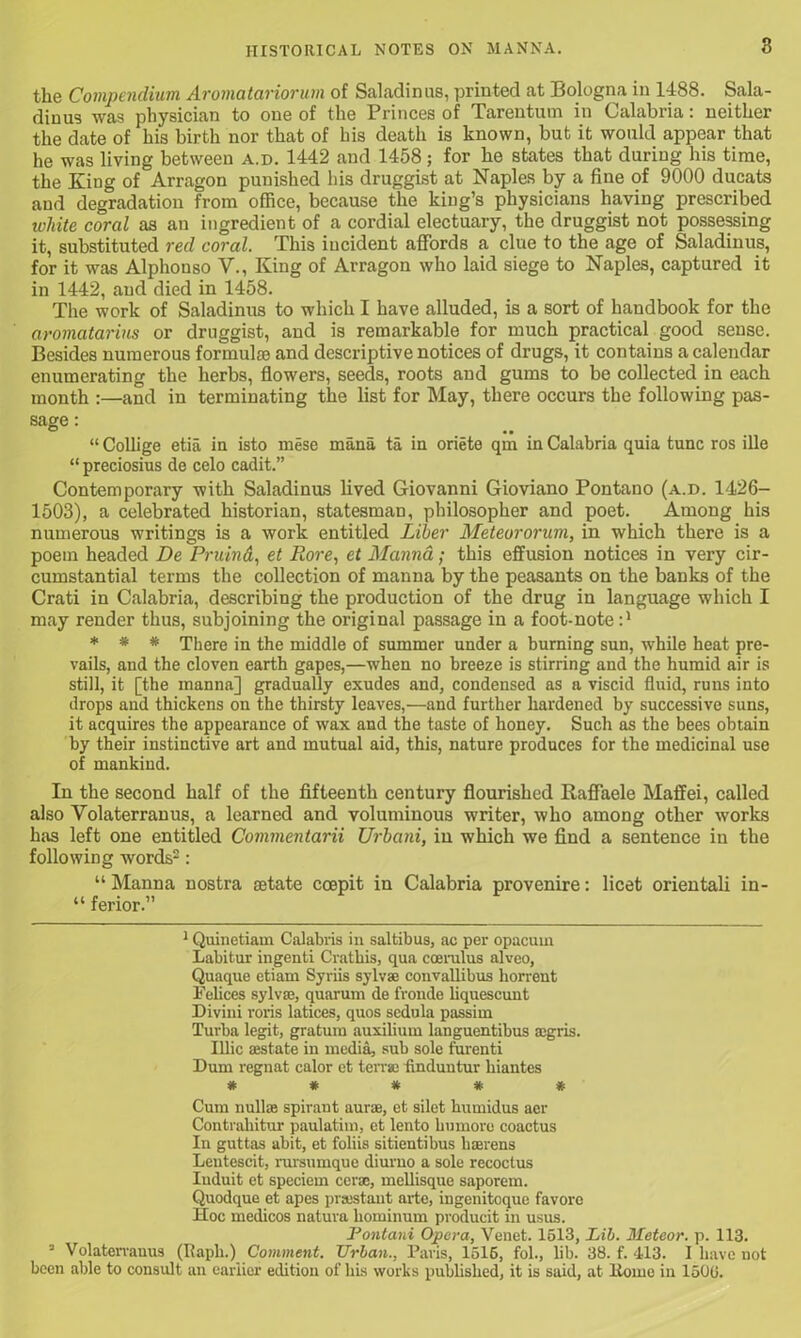 the Compendium Aromatariorum of Saladinus, printed at Bologna in 1488. Sala- dinus was physician to one of the Princes of Tarentum in Calabria: neither the date of his birth nor that of bis death is known, but it would appear that he was living between a.d. 1442 and 1458; for he states that during his time, the King of Arragon punished his druggist at Naples by a fine of 9000 ducats and degradation from office, because the king’s physicians having prescribed white coral as an ingredient of a cordial electuary, the druggist not possessing it, substituted red coral. This incident affords a clue to the age of Saladinus, for it was Alphouso V., King of Arragon who laid siege to Naples, captured it in 1442, and died in 1458. The work of Saladinus to which I have alluded, is a sort of handbook for the aromatarius or druggist, and is remarkable for much practical good sense. Besides numerous formulas and descriptive notices of drugs, it contains a calendar enumerating the herbs, flowers, seeds, roots and gums to be collected in each month :—and in terminating the list for May, there occurs the following pas- sage : “ Collige etia in isto mese mana ta in oriete qm in Calabria quia tunc ros ille “ preciosius de celo cadit.” Contemporary with Saladinus lived Giovanni Gioviano Pontano (a.d. 1426- 1503), a celebrated historian, statesman, philosopher and poet. Among his numerous writings is a work entitled Liber Meteororum, in which there is a poem headed De Pruind, et Ilore, et Manna; this effusion notices in very cir- cumstantial terms the collection of manna by the peasants on the banks of the Crati in Calabria, describing the production of the drug in language which I may render thus, subjoining the original passage in a foot-note :* * * * There in the middle of summer under a burning sun, while heat pre- vails, and the cloven earth gapes,—when no breeze is stirring and the humid air is still, it [the manna] gradually exudes and, condensed as a viscid fluid, runs into drops and thickens on the thirsty leaves,—and further hardened by successive suns, it acquires the appearance of wax and the taste of honey. Such as the bees obtain by their instinctive art and mutual aid, this, nature produces for the medicinal use of mankind. In the second half of the fifteenth century flourished Raffaele Maffei, called also Volaterranus, a learned and voluminous writer, who among other works hits left one entitled Commentarii Urbani, in which we find a sentence in the following words1 2 3: “ Manna nostra aetate coepit in Calabria provenire: licet orientali in- “ ferior.” 1 Quinetiam Calabris in saltibus, ac per opacum Labitur ingenti Crathis, qua coerulus alveo, Quaque etiam Syriis sylvse convallibus horrent Felices sylvaj, quarum de fronde liquescunt Diviui roris latices, quos sedula passim Turba legit, gratum auxilium languentibus agris. Illic sestate in media, sub sole furenti Dum regnat calor et terras fmduutur liiantes * * * * * Cum null® spirant aurue, et silet kumidus acr Contrahitur paulatim, et lento kumoro coactus In guttas abit, et foliis sitientibus kaerens Lenteseit, rursumque diurno a sole recoctus Iuduit et speciem cerse, mellisque saporem. Quodque et apes prsestaut arte, ingenitoque favore Hoc medicos natura liominum producit in usus. Fontani Opera, Venet. 1513, Lib. Meteor, p. 113. 3 Volaterranus (Iiapk.) Comment. Urban., Paris, 1516, fol., lib. 38. f. 413. I have not been able to consult an earlier edition of his works published, it is said, at Home in 1500.