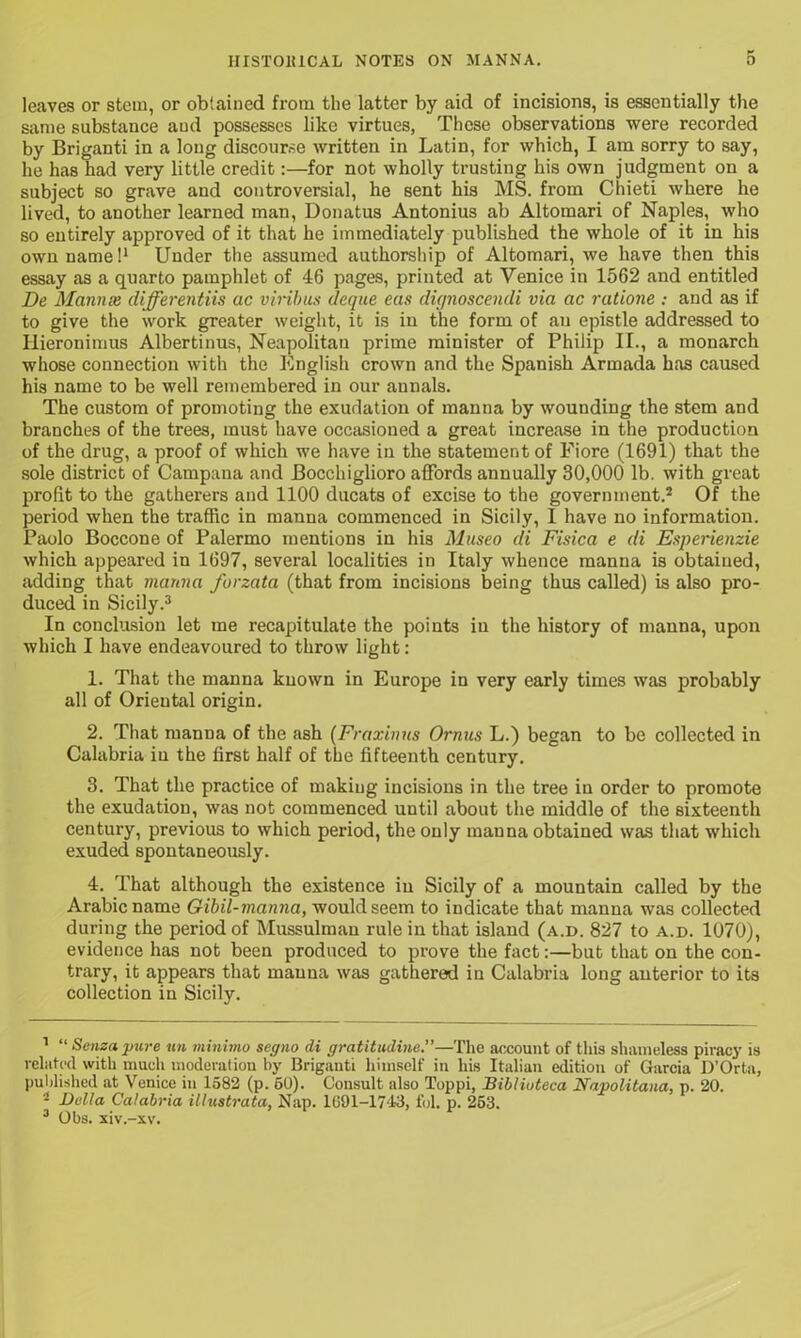 leaves or stem, or obtained from the latter by aid of incisions, is essentially the same substance and possesses like virtues, These observations were recorded by Briganti in a long discourse written in Latin, for which, I am sorry to say, he has had very little credit:—for not wholly trusting his own judgment on a subject so grave and controversial, he sent his MS. from Chieti where he lived, to another learned man, Donatus Antonius ab Altomari of Naples, who so entirely approved of it that he immediately published the whole of it in his own name!1 Under the assumed authorship of Altomari, we have then this essay as a quarto pamphlet of 46 pages, printed at Venice in 1562 and entitled De Mamue differentiis ac viribus deque eas dujnoscendi via ac ratione : and as if to give the work greater weight, it is in the form of an epistle addressed to Hieronimus Albertinus, Neapolitan prime minister of Philip II., a monarch whose connection with the English crown and the Spanish Armada has caused his name to be well remembered in our annals. The custom of promoting the exudation of manna by wounding the stem and branches of the trees, must have occasioned a great increase in the production of the drug, a proof of which we have in the statement of Fiore (1691) that the sole district of Campana and Bocchiglioro affords annually 30,000 lb. with great profit to the gatherers and 1100 ducats of excise to the government.2 Of the period when the traffic in manna commenced in Sicily, I have no information. Paolo Boccone of Palermo mentions in his Museo di Fisica e di Esperienzie which appeared in 1697, several localities in Italy whence manna is obtained, adding that manna forzata (that from incisions being thus called) is also pro- duced in Sicily.3 In conclusion let me recapitulate the points in the history of manna, upon which I have endeavoured to throw light: 1. That the manna known in Europe in very early times was probably all of Oriental origin. 2. That manna of the ash (Fraxinus Ornus L.) began to be collected in Calabria in the first half of the fifteenth century. 3. That the practice of making incisions in the tree in order to promote the exudation, was not commenced until about the middle of the sixteenth century, previous to which period, the only manna obtained was that which exuded spontaneously. 4. That although the existence in Sicily of a mountain called by the Arabic name Gibil-manna, would seem to indicate that manna was collected during the period of Mussulman rule in that island (a.d. 827 to a.d. 1070), evidence has not been produced to prove the fact:—but that on the con- trary, it appears that manna was gattiered in Calabria long anterior to its collection in Sicily. 1 “ Senzapure un minimo segno di gratitudine.”—The account of this shameless piracy is related with much moderation by Briganti himself in his Italian edition of Garcia D’Orta, published at Venice in 1582 (p. 60). Consult also Toppi, Biblioteca Napolitana, p. 20. 2 Bella Calabria illustrata, Nap. 1091-1743, fol. p. 253. 3 Obs. xiv.-xv.