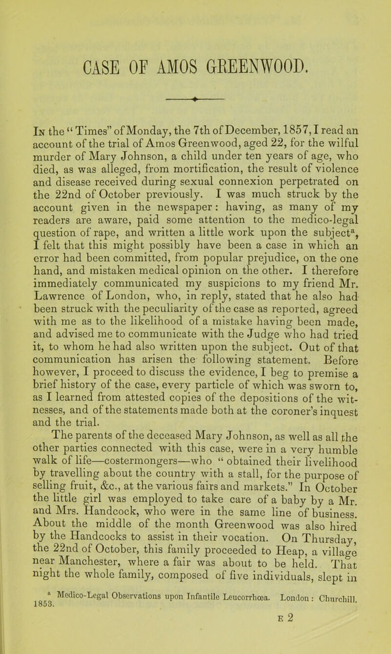 CASE OF AMOS GREENWOOD. In the “ Times” of Monday, the 7th of December, 1857,1 read an account of the trial of Amos Greenwood, aged 22, for the wilful murder of Mary Johnson, a child under ten years of age, who died, as was alleged, from mortification, the result of violence and disease received during sexual connexion perpetrated on the 22nd of October previously. I was much struck by the account given in the newspaper: having, as many of my readers are aware, paid some attention to the medico-legal question of rape, and written a little work upon the subject3, I felt that this might possibly have been a case in which an error had been committed, from popular prejudice, on the one hand, and mistaken medical opinion on the other. I therefore immediately communicated my suspicions to my friend Mr. Lawrence of London, who, in reply, stated that he also had been struck with the peculiarity of the case as reported, agreed with me as to the likelihood of a mistake having been made, and advised me to communicate with the Judge who had tried it, to whom he had also written upon the subject. Out of that communication has arisen the following statement. Before however, I proceed to discuss the evidence, I beg to premise a brief history of the case, every particle of which was sworn to, as I learned from attested copies of the depositions of the wit- nesses, and of the statements made both at the coroner’s inquest and the trial. The parents of the deceased Mary Johnson, as well as all the other parties connected with this case, were in a very humble walk of life—costermongers—who “ obtained their livelihood by travelling about the country with a stall, for the purpose of selling fruit, &c., at the various fairs and markets.” In October the little girl was employed to take care of a baby by a Mr. and Mrs. Handcock, who were in the same line of business. About the middle of the month Greenwood was also hired by the Handcocks to assist in their vocation. On Thursday, the 22nd of October, this family proceeded to Heap, a village near Manchester, where a fair was about to be held. That night the whole family, composed of five individuals, slept in a Medico-Legal Observations upon Infantile Leucorrhcea. London: Churchill.
