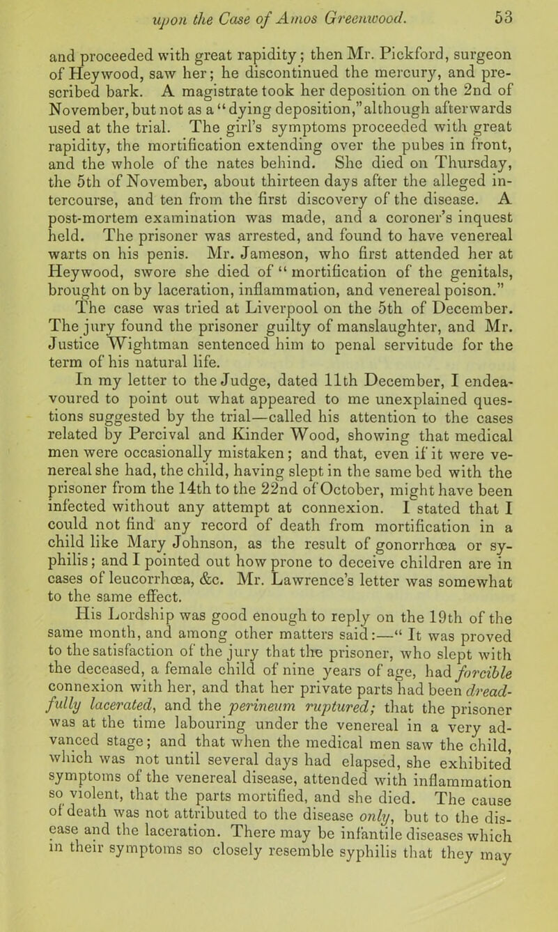 and proceeded with great rapidity; then Mr. Pickford, surgeon of Hey wood, saw her; he discontinued the mercury, and pre- scribed bark. A magistrate took her deposition on the 2nd of November,but not as a “dying deposition,’’although afterwards used at the trial. The girl’s symptoms proceeded with great rapidity, the mortification extending over the pubes in front, and the whole of the nates behind. She died on Thursday, the 5th of November, about thirteen days after the alleged in- tercourse, and ten from the first discovery of the disease. A post-mortem examination was made, and a coroner’s inquest held. The prisoner was arrested, and found to have venereal warts on his penis. Mr. Jameson, who first attended her at Heywood, swore she died of “ mortification of the genitals, brought on by laceration, inflammation, and venereal poison.” The case was tried at Liverpool on the 5th of December. The jury found the prisoner guilty of manslaughter, and Mr. Justice Wightman sentenced him to penal servitude for the term of his natural life. In my letter to the Judge, dated 11th December, I endea- voured to point out what appeared to me unexplained ques- tions suggested by the trial—called his attention to the cases related by Percival and Kinder Wood, showing that medical men were occasionally mistaken; and that, even if it were ve- nereal she had, the child, having slept in the same bed with the prisoner from the 14th to the 22nd of October, might have been infected without any attempt at connexion. I stated that I could not find any record of death from mortification in a child like Mary Johnson, as the result of gonorrhoea or sy- philis; and I pointed out how prone to deceive children are in cases of leucorrhoea, &c. Mr. Lawrence’s letter was somewhat to the same effect. His Lordship was good enough to reply on the 19th of the same month, and among other matters said:—“ It was proved to the satisfaction of the jury that the prisoner, who slept with the deceased, a female child of nine years of age, had forcible connexion with her, and that her private parts had been dread- fully lacerated, and the perineum ruptured; that the prisoner was at the time labouring under the venereal in a very ad- vanced stage; and that when the medical men saw the child, which was not until several days had elapsed, she exhibited symptoms of the venereal disease, attended with inflammation so violent, that the parts mortified, and she died. The cause of death was not attributed to the disease only, but to the dis- ease and the laceration. There may be infantile diseases which in their symptoms so closely resemble syphilis that they may