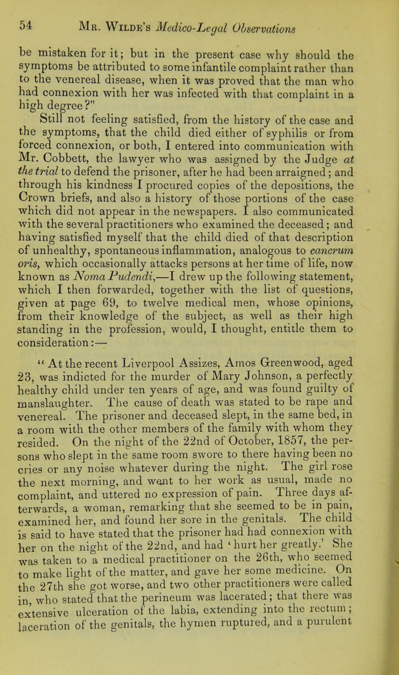 be mistaken for it; but in the present case why should the symptoms be attributed to some infantile complaint rather than to the venereal disease, when it was proved that the man who had connexion with her was infected with that complaint in a high degree ?’’ Still not feeling satisfied, from the history of the case and the symptoms, that the child died either of syphilis or from forced connexion, or both, I entered into communication with Mr. Cobbett, the lawyer who was assigned by the Judge at the trial to defend the prisoner, after he had been arraigned ; and through his kindness I procured copies of the depositions, the Crown briefs, and also a history of those portions of the case which did not appear in the newspapers. I also communicated with the several practitioners who examined the deceased; and having satisfied myself that the child died of that description of unhealthy, spontaneous inflammation, analogous to cancrum oris, which occasionally attacks persons at her time of life, now known as Noma Pudendi,—I drew up the following statement, which I then forwarded, together with the list of questions, given at page 69, to twelve medical men, whose opinions, from their knowledge of the subject, as well as their high standing in the profession, would, I thought, entitle them to consideration:— “ At the recent Liverpool Assizes, Amos Greenwood, aged 23, was indicted for the murder of Mary Johnson, a perfectly healthy child under ten years of age, and was found guilty of manslaughter. The cause of death was stated to be rape and venereal. The prisoner and deceased slept, in the same bed, in a room with the other members of the family with whom they resided. On the night of the 22nd of October, 1857, the per- sons who slept in the same room swore to there having been no cries or any noise whatever during the night. The girl rose the next morning, and went to her work as usual, made no complaint, and uttered no expression of pain. Three days af- terwards, a woman, remarking that she seemed to be in pain, examined her, and found her sore in the genitals. The child is said to have stated that the prisoner had had connexion with her on the night of the 22nd, and had ‘ hurt her greatly.’ She was taken to a medical practitioner on the 26th, who seemed to make light of the matter, and gave her some medicine. On the 27th she got worse, and two other practitioners were called in, who stated that the perineum was lacerated; that there was extensive ulceration of the labia, extending into the rectum; laceration of the genitals, the hymen ruptured, and a purulent