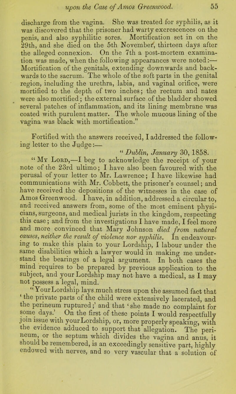 discharge from the vagina. She was treated for syphilis, as it was discovered that the prisoner had warty excrescences on the penis, and also syphilitic sores. Mortification set in on the 29th, and she died on the 5th November, thirteen days after the alleged connexion. On the 7th a post-mortem examina- tion was made, when the following appearances were noted:— Mortification of the genitals, extending downwards and back- wards to the sacrum. The whole of the soft parts in the genital region, including the urethra, labia, and vaginal orifice, were mortified to the depth of two inches; the rectum and nates were also mortified; the external surface of the bladder showed several patches of inflammation, and its lining membrane was coated with purulent matter. The whole mucous lining of the vagina was black with mortification.” Fortified with the answers received, I addressed the follow- ing letter to the Judge:— “ Dublin, January 30, 1858. “ My Lord,—I beg to acknowledge the receipt of your note of the 23rd ultimo; I have also been favoured with the perusal of your letter to Mr. Lawrence; I have likewise had communications with Mr. Cobbett, the prisoner’s counsel; and have received the depositions of the witnesses in the case of Amos Greenwood. I have, in addition, addressed a circular to, and received answers from, some of the most eminent physi- cians, surgeons, and medical jurists in the kingdom, respecting this case; and from the investigations I have made, I feel more and more convinced that Mary Johnson died from natural causes, neither the result of violence nor syphilis. In endeavour- ing to make this plain to your Lordship, I labour under the same disabilities which a lawyer would in making me under- stand the bearings of a legal argument. In both cases the mind requires to be prepared by previous application to the subject, and your Lordship may not have a medical, as I may not possess a legal, mind. “Your Lordship lays much stress upon the assumed fact that ‘ private parts of the child were extensively lacerated, and the perineum ruptured;’ and that ‘ she made no complaint for some days. On the first of these points I would respectfully join issue with your Lordship, or, more properly speaking, with the evidence adduced to support that allegation. The peri- neum, or the septum which divides the vagina and anus, it should be remembered, is an exceedingly sensitive part, highly endowed with nerves, and so very vascular that a solution of