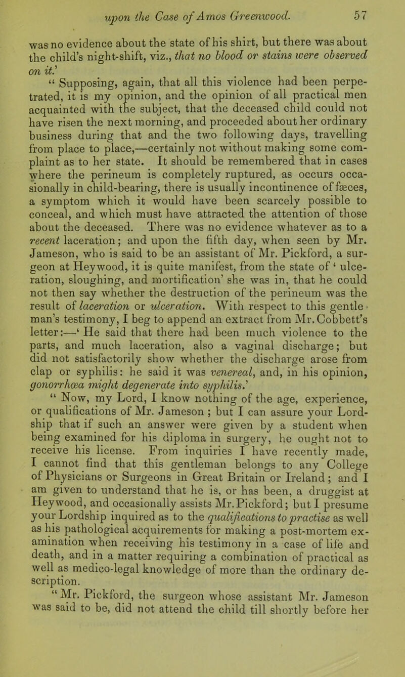 was no evidence about the state of his shirt, but there was about the child’s night-shift, viz., that no blood or stains were observed on it.' “ Supposing, again, that all this violence had been perpe- trated, it is my opinion, and the opinion of all practical men acquainted with the subject, that the deceased child could not have risen the next morning, and proceeded about her ordinary business during that and the two following days, travelling from place to place,—certainly not without making some com- plaint as to her state. It should be remembered that in cases where the perineum is completely ruptured, as occurs occa- sionally in child-bearing, there is usually incontinence of faeces, a symptom which it would have been scarcely possible to conceal, and which must have attracted the attention of those about the deceased. There was no evidence whatever as to a recent laceration; and upon the fifth day, when seen by Mr. Jameson, who is said to be an assistant of Mr. Pickford, a sur- geon at Heywood, it is quite manifest, from the state of ‘ ulce- ration, sloughing, and mortification’ she was in, that he could not then say whether the destruction of the perineum was the result of laceration or ulceration. With respect to this gentle • man’s testimony, I beg to append an extract from Mr. Cobbett’s letter:—‘ He said that there had been much violence to the parts, and much laceration, also a vaginal discharge; but did not satisfactorily show whether the discharge arose from clap or syphilis: he said it was venereal, and, in his opinion, gonorrhoea might degenerate into syphilis.' “ Now, my Lord, I know nothing of the age, experience, or qualifications of Mr. Jameson ; but I can assure your Lord- ship that if such an answer were given by a student when being examined for his diploma in surgery, he ought not to receive his license. From inquiries I have recently made, I cannot find that this gentleman belongs to any College of Physicians or Surgeons in Great Britain or Ireland; and I am given to understand that he is, or has been, a druggist at Heywood, and occasionally assists Mr.Pickford; but I presume your Lordship inquired as to the qualifications to practise as well as his pathological acquirements for making a post-mortem ex- amination when receiving his testimony in a case of life and death, and in a matter requiring a combination of practical as well as medico-legal knowledge of more than the ordinary de- scription. “ Mr. Pickford, the surgeon whose assistant Mr. Jameson was said to be, did not attend the child till shortly before her