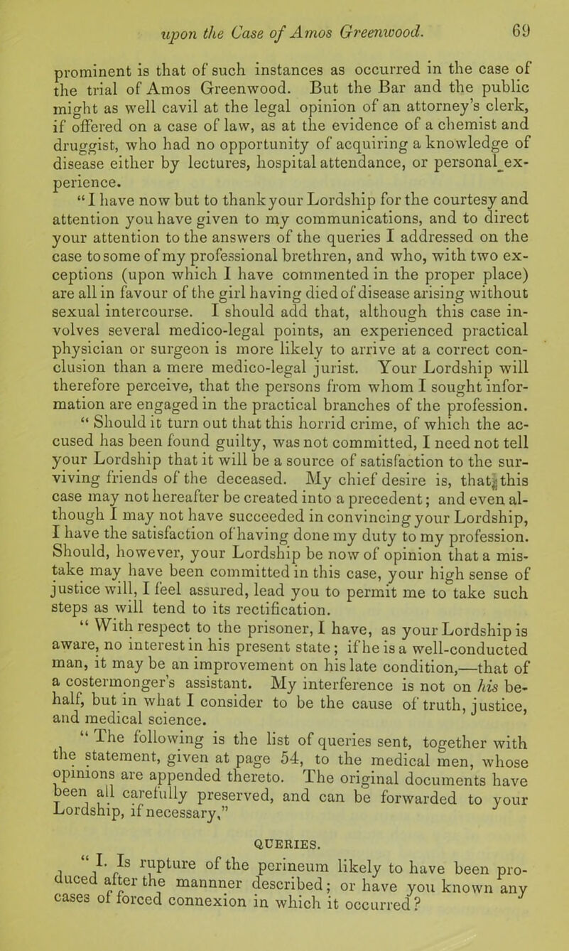 prominent is that of’ such instances as occurred in the case of the trial of Amos Greenwood. But the Bar and the public might as well cavil at the legal opinion of an attorney’s clerk, if offered on a case of law, as at the evidence of a chemist and druggist, who had no opportunity of acquiring a knowledge of disease either by lectures, hospital attendance, or personal_ex- perience. “ I have now but to thankyour Lordship for the courtesy and attention you have given to my communications, and to direct your attention to the answers of the queries I addressed on the case to some of my professional brethren, and who, with two ex- ceptions (upon which I have commented in the proper place) are all in favour of the girl having died of disease arising without sexual intercourse. I should add that, although this case in- volves several medico-legal points, an experienced practical physician or surgeon is more likely to arrive at a correct con- clusion than a mere medico-legal jurist. Your Lordship will therefore perceive, that the persons from whom I sought infor- mation are engaged in the practical branches of the profession. “ Should it turn out that this horrid crime, of which the ac- cused has been found guilty, was not committed, I need not tell your Lordship that it will be a source of satisfaction to the sur- viving friends of the deceased. My chief desire is, that|this case may not hereafter be created into a precedent; and even al- though I may not have succeeded in convincing your Lordship, I have the satisfaction of having done my duty to my profession. Should, however, your Lordship be now of opinion that a mis- take may have been committed in this case, your hicrli sense of justice will, I feel assured, lead you to permit me to take such steps as will tend to its rectification. With respect to the prisoner, I have, as your Lordship is awaie, no interest in his present state ; if he is a well-conducted man, it may be an improvement on his late condition,—that of a costermonger’s assistant. My interference is not on his be- half, but in what I consider to be the cause of truth, justice, and medical science. llie following is the list of queries sent, together with the statement, given at page 54, to the medical men, whose opinions are appended thereto. The original documents have been all carefully preserved, and can be forwarded to your Lordship, if necessary,” QCERIES. i a /s rupture of the perineum likely to have been pro- duced after the mannner described; or have you known any cases of forced connexion in which it occurred?