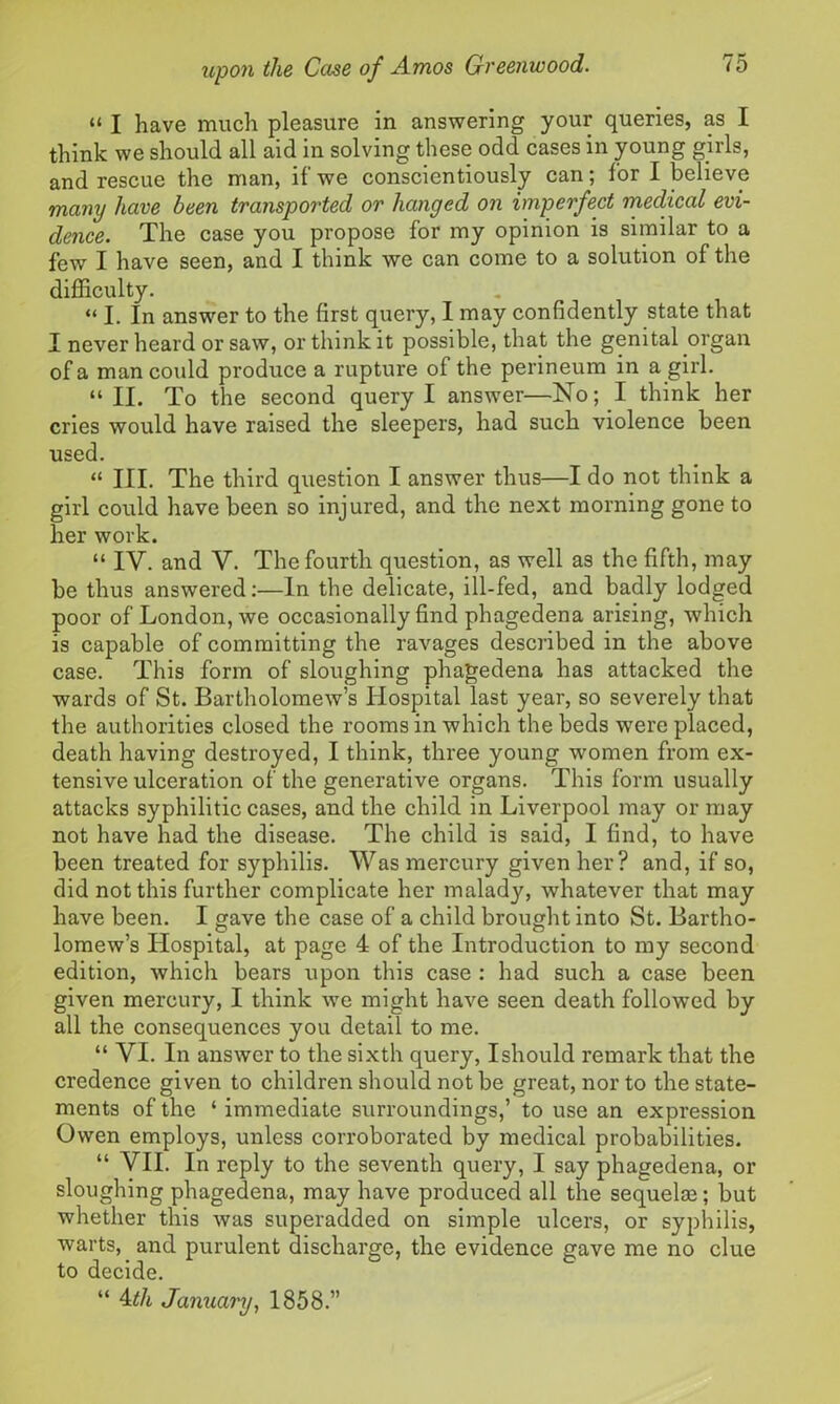 “ I have much pleasure in answering your queries, as I think we should all aid in solving these odd cases in young girls, and rescue the man, if we conscientiously can; for I believe many have been transported or hanged on imperfect medical evi- dence. The case you propose for my opinion is similar to a few I have seen, and I think we can come to a solution of the difficulty. “ I. In answer to the first query, I may confidently state that I never heard or saw, or think it possible, that the genital organ of a man could produce a rupture of the perineum in a girl. “ II. To the second query I answer—No; I think her cries would have raised the sleepers, had such violence been used. “ III. The third question I answer thus—I do not think a girl could have been so injured, and the next morning gone to her work. “ IY. and V. The fourth question, as well as the fifth, may be thus answered:—In the delicate, ill-fed, and badly lodged poor of London, we occasionally find phagedena arising, which is capable of committing the ravages described in the above case. This form of sloughing phagedena has attacked the wards of St. Bartholomew’s Hospital last year, so severely that the authorities closed the rooms in which the beds were placed, death having destroyed, I think, three young women from ex- tensive ulceration of the generative organs. This form usually attacks syphilitic cases, and the child in Liverpool may or may not have had the disease. The child is said, I find, to have been treated for syphilis. Was mercury given her ? and, if so, did not this further complicate her malady, whatever that may have been. I gave the case of a child brought into St. Bartho- lomew’s Hospital, at page 4 of the Introduction to my second edition, which bears upon this case : had such a case been given mercury, I think we might have seen death followed by all the consequences you detail to me. “ VI. In answer to the sixth query, I should remark that the credence given to children should not be great, nor to the state- ments of the ‘ immediate surroundings,’ to use an expression Owen employs, unless corroborated by medical probabilities. “ VII. In reply to the seventh query, I say phagedena, or sloughing phagedena, may have produced all the sequelae; but whether this was superadded on simple ulcers, or syphilis, warts, and purulent discharge, the evidence gave me no clue to decide. “ 4th January, 1858.”