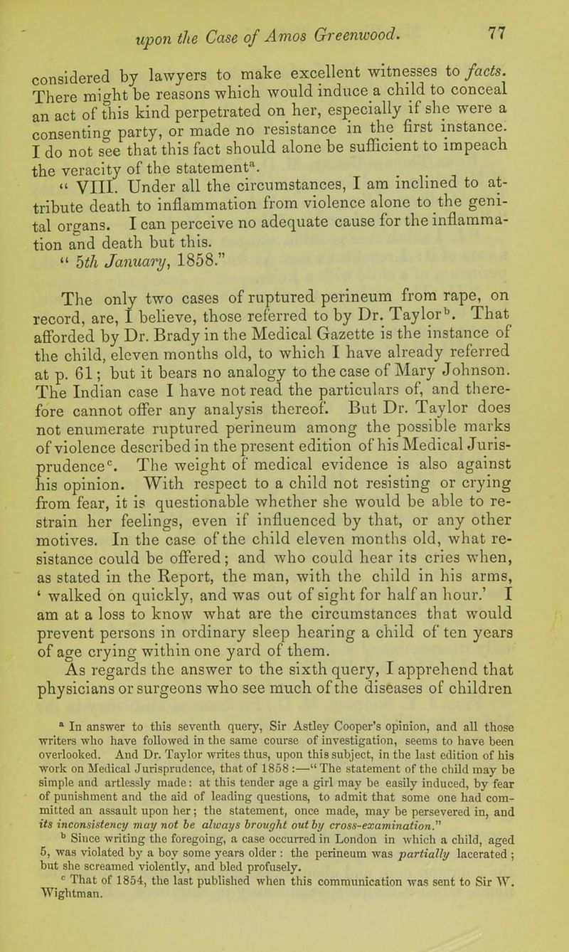 considered by lawyers to make excellent witnesses to facts. There might be reasons which would induce a child to conceal an act of This kind perpetrated on her, especially il slip were a consenting party, or made no resistance in the first instance. I do not see that this fact should alone be sufficient to impeach the veracity of the statement1. “ VIII. Under all the circumstances, I am inclined to at- tribute death to inflammation from violence alone to the geni- tal organs. I can perceive no adequate cause for the inflamma- tion and death but this. “ 5th January, 1858.” The only two cases of ruptured perineum from rape, on record, are, I believe, those referred to by Dr. Taylorb. That afforded by Dr. Brady in the Medical Gazette is the instance of the child, eleven months old, to which I have already referred at p. 61; but it bears no analogy to the case of Mary Johnson. The Indian case I have not read the particulars of, and there- fore cannot offer any analysis thereof. But Dr. Taylor does not enumerate ruptured perineum among the possible marks of violence described in the present edition of his Medical Juris- prudencec. The weight of' medical evidence is also against his opinion. With respect to a child not resisting or crying from fear, it is questionable whether she would be able to re- strain her feelings, even if influenced by that, or any other motives. In the case of the child eleven months old, what re- sistance could be offered; and who could hear its cries when, as stated in the Report, the man, with the child in his arms, 4 walked on quickly, and was out of sight for half an hour.’ I am at a loss to know what are the circumstances that would prevent persons in ordinary sleep hearing a child of ten years of age crying within one yard of them. As regards the answer to the sixth query, I apprehend that physicians or surgeons who see much of the diseases of children a In answer to this seventh query, Sir Astley Cooper’s opinion, and all those writers who have followed in the same course of investigation, seems to have been overlooked. And Dr. Taylor writes thus, upon this subject, in the last edition of his work on Medical Jurisprudence, that of 1858 :—“ The statement of the child may be simple and artlessly made: at this tender age a girl may be easily induced, by fear of punishment and the aid of leading questions, to admit that some one had com- mitted an assault upon her; the statement, once made, may be persevered in, and its inconsistency may not be always brought out by cross-examination. b Since writing the foregoing, a case occurred in London in which a child, aged 5, was violated by a boy some years older : the perineum was partially lacerated ; but she screamed violently, and bled profusely. # c That of 1854, the last published when this communication was sent to Sir W. Wightman.