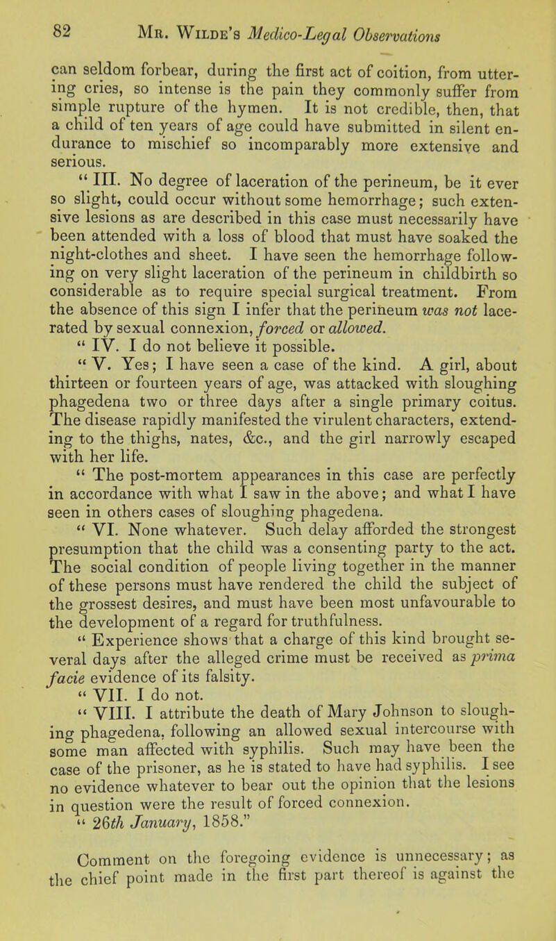 can seldom forbear, during the first act of coition, from utter- ing cries, so intense is the pain they commonly suffer from simple rupture of the hymen. It is not credible, then, that a child of ten years of age could have submitted in silent en- durance to mischief so incomparably more extensive and serious. “ III. No degree of laceration of the perineum, be it ever so slight, could occur without some hemorrhage; such exten- sive lesions as are described in this case must necessarily have been attended with a loss of blood that must have soaked the night-clothes and sheet. I have seen the hemorrhage follow- ing on very slight laceration of the perineum in childbirth so considerable as to require special surgical treatment. From the absence of this sign I infer that the perineum was not lace- rated by sexual connexion, forced ox allowed. “ IV. I do not believe it possible. “ V. Yes; I have seen a case of the kind. A girl, about thirteen or fourteen years of age, was attacked with sloughing phagedena two or three days after a single primary coitus. The disease rapidly manifested the virulent characters, extend- ing to the thighs, nates, &c., and the girl narrowly escaped with her life. “ The post-mortem appearances in this case are perfectly in accordance with what I saw in the above; and what I have seen in others cases of sloughing phagedena. “ VI. None whatever. Such delay afforded the strongest presumption that the child was a consenting party to the act. The social condition of people living together in the manner of these persons must have rendered the child the subject of the grossest desires, and must have been most unfavourable to the development of a regard for truthfulness. “ Experience shows that a charge of this kind brought se- veral days after the alleged crime must be received as prima facie evidence of its falsity. “ VII. I do not. “ VIII. I attribute the death of Mary Johnson to slough- ing phagedena, following an allowed sexual intercourse with some man affected with syphilis. Such may have been the case of the prisoner, as he is stated to have had syphilis. I see no evidence whatever to bear out the opinion that the lesions in question were the result of forced connexion. “ 26th January, 1858.” Comment on the foregoing evidence is unnecessary; as the chief point made in the first part thereof is against the