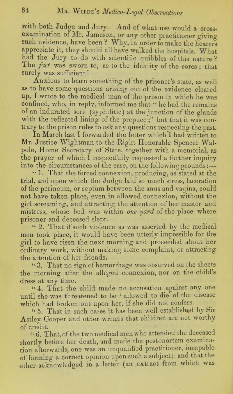 with both Judge and Jury. And of what use would a cross- examination of Mr. Jameson, or any other practitioner giving such evidence, have been ? Why, in order to make the hearers appreciate it, they should all have walked the hospitals. What had the Jury to do with scientific quibbles of'this nature? The fact was sworn to, as to the identity of the sores ; that surely was sufficient! Anxious to learn something of the prisoner’s state, as well as to have some questions arising out of the evidence cleared up, I wrote to the medical man of the prison in which he was confined, who, in reply, informed me that “ he had the remains of an indurated sore (syphilitic) at the junction of the glands with the reflected lining of the prepuce but that it was con- trary to the prison rules to ask any questions respecting the past. In March last I forwarded the letter which I had written to Mr. Justice Wightman to the Right Honorable Spencer Wal- pole, Home Secretary of State, together with a memorial, as the prayer of which I respectfully requested a further inquiry into the circumstances of the case, on the following grounds:— “ 1. That the forced connexion, producing, as stated at the trial, and upon which the Judge laid so much stress, laceration of the perineum, or septum between the anus and vagina, could not have taken place, even in allowed connexion, without the girl screaming, and attracting the attention of her master and mistress, whose bed was within one yard of the place where prisoner and deceased slept. “ 2. That if such violence as was asserted by the medical men took place, it would have been utterly impossible for the girl to have risen the next morning and proceeded about her ordinary work, without making some complaint, or attracting the attention of her friends. “3. That no sign of hemorrhage was observed on the sheets the morning after the alleged connexion, nor on the child’s dress at any time. “4. That the child made no accusation against any one until she was threatened to be ‘ allowed to die’ of the disease which had broken out upon her, if she did not confess. “ 5. That in such cases it has been well established by Sir Astley Cooper and other writers that children are not worthy of credit. “ 6. That, of the two medical men who attended the deceased shortly before her death, and made the post-mortem examina- tion afterwards, one was an unqualified practitioner, incapable of forming a correct opinion upon such a subject; and that the other acknowledged in a letter (an extract from which was
