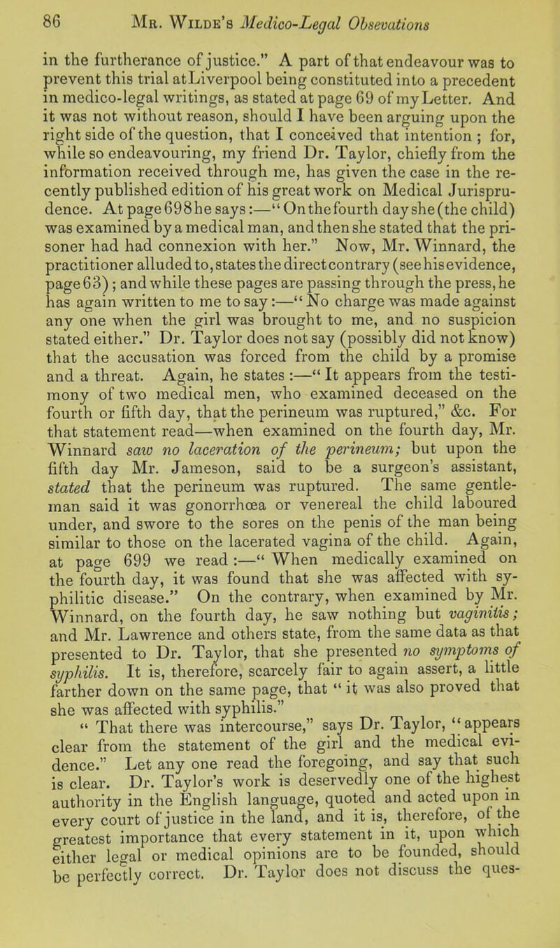 in tlie furtherance of justice.” A part of that endeavour was to prevent this trial atLiverpool being constituted into a precedent in medico-legal writings, as stated at page 69 of my Letter. And it was not without reason, should I have been arguing upon the right side of the question, that I conceived that intention ; for, while so endeavouring, my friend Dr. Taylor, chiefly from the information received through me, has given the case in the re- cently published edition of his great work on Medical Jurispru- dence. At page698he says:—“On the fourth day she (the child) was examined by a medical man, and then she stated that the pri- soner had had connexion with her.” Now, Mr. Winnard, the practitioner alluded to, states the directcontrary (seehisevidence, page 63) ; and while these pages are passing through the press, he has again written to me to say:—“No charge was made against any one when the girl was brought to me, and no suspicion stated either.” Dr. Taylor does not say (possibly did not know) that the accusation was forced from the child by a promise and a threat. Again, he states :—“ It appears from the testi- mony of two medical men, who examined deceased on the fourth or fifth day, that the perineum was ruptured,” &c. For that statement read—when examined on the fourth day, Mr. Winnard saw no laceration of the perineum; but upon the fifth day Mr. Jameson, said to be a surgeon’s assistant, stated that the perineum was ruptured. The same gentle- man said it was gonorrhoea or venereal the child laboured under, and swore to the sores on the penis of the man being similar to those on the lacerated vagina of the child. Again, at page 699 we read :—“ When medically examined on the fourth day, it was found that she was affected with sy- philitic disease.” On the contrary, when examined by Mr. Winnard, on the fourth day, he saw nothing but vaginitis; and Mr. Lawrence and others state, from the same data as that presented to Dr. Taylor, that she presented no symptoms of syphilis. It is, therefore, scarcely fair to again assert, a little farther down on the same page, that “ it was also proved that she was affected with syphilis.” “ That there was intercourse,” says Dr. Taylor, “appears clear from the statement of the girl and the medical evi- dence.” Let any one read the foregoing, and say that such is clear. Dr. Taylor’s work is deservedly one of the highest authority in the English language, quoted and acted upon in every court of justice in the land, and it is, therefore, of the greatest importance that every statement in it, upon which either legal or medical opinions are to be founded, should be perfectly correct. Dr. Taylor does not discuss the ques-