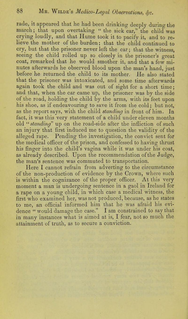 rade, it appeared that he had been drinking deeply during the march; that upon overtaking “ the sick car,” the child’ was crying loudly, and that Hume took it to pacify it, and to re- lieve the mother of the burden; that the child continued to cry, but that the prisoner never left the car; that the witness, seeing the child rolled up so closely in the prisoner’s great coat, remarked that he would smother it, and that a few mi- nutes afterwards he observed blood upon the man’s hand, just before he returned the child to its mother. He also stated that the prisoner was intoxicated, and some time afterwards again took the child and was out of sight for a short time; and that, when the car came up, the prisoner was by the side of the road, holding the child by the arms, with its feet upon his shoe, as if endeavouring to save it from the cold; but not, as the report says, with the child standing in front of him. In fact, it was this very statement of a child under eleven months old ‘‘ standing up on the road-side after the infliction of such an injury that first induced me to question the validity of the alleged rape. Pending the investigation, the convict sent for the medical officer of the prison, and confessed to having thrust his finger into the child’s vagina while it was under his coat, as already described. Upon the recommendation of the Judge, the man’s sentence was commuted to transportation. Here I cannot refrain from adverting to the circumstance of the non-production of evidence by the Crown, where such is within the cognizance of the proper officer. At this very moment a man is undergoing sentence in a gaol in Ireland for a rape on a young child, in which case a medical witness, the first who examined her, was not produced, because, as he states to me, an official informed him that he was afraid his evi- dence “ would damage the case.” I am constrained to say that in many instances what is aimed at is, I fear, not so much the attainment of truth, as to secure a conviction.