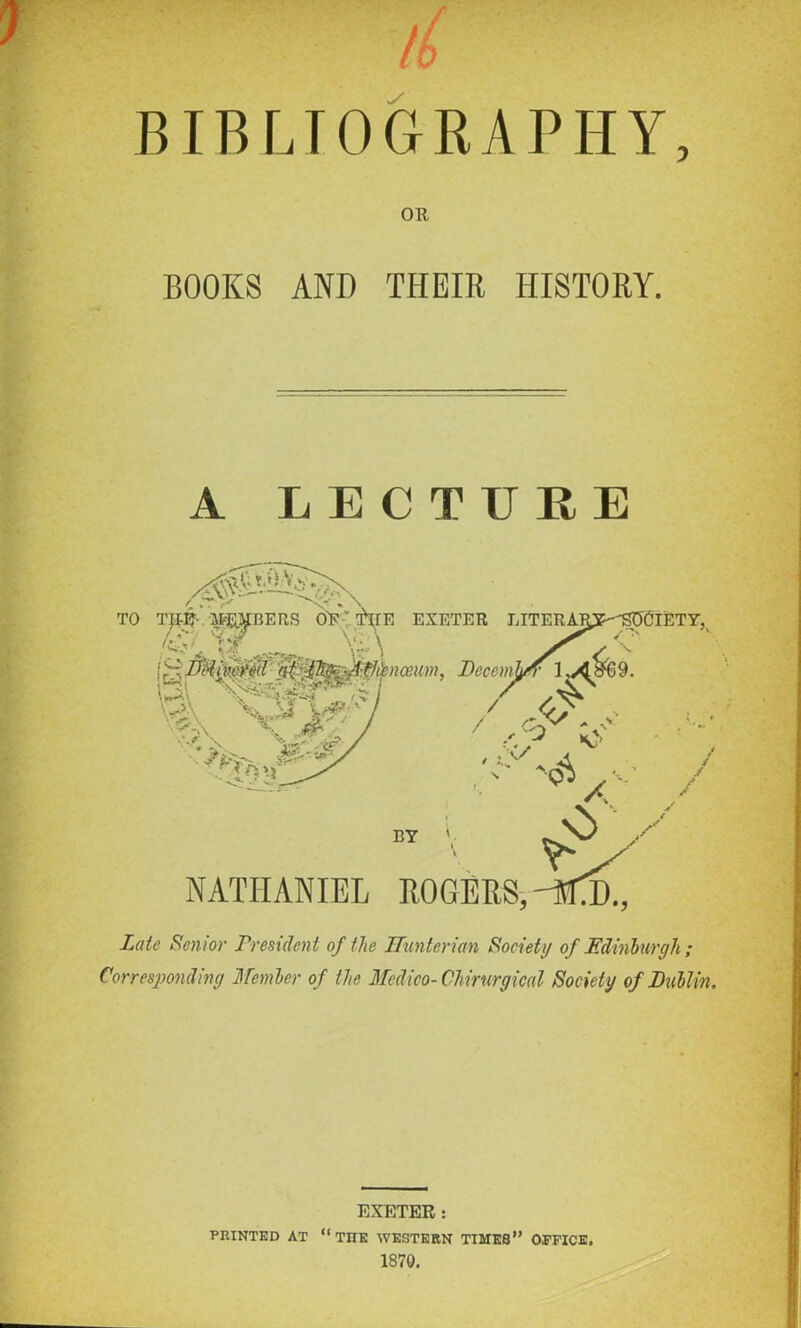 BIBLIOGRAPHY, OR BOOKS AND THEIR HISTORY. A LECTURE Late Senior President of the Hunterian Society of Edinburgh; Corresponding Member of the Medico- Chirurgical Society of Lublin. EXETER: PRINTED AT “THE WESTERN TIMES” OFFICE, 1870.