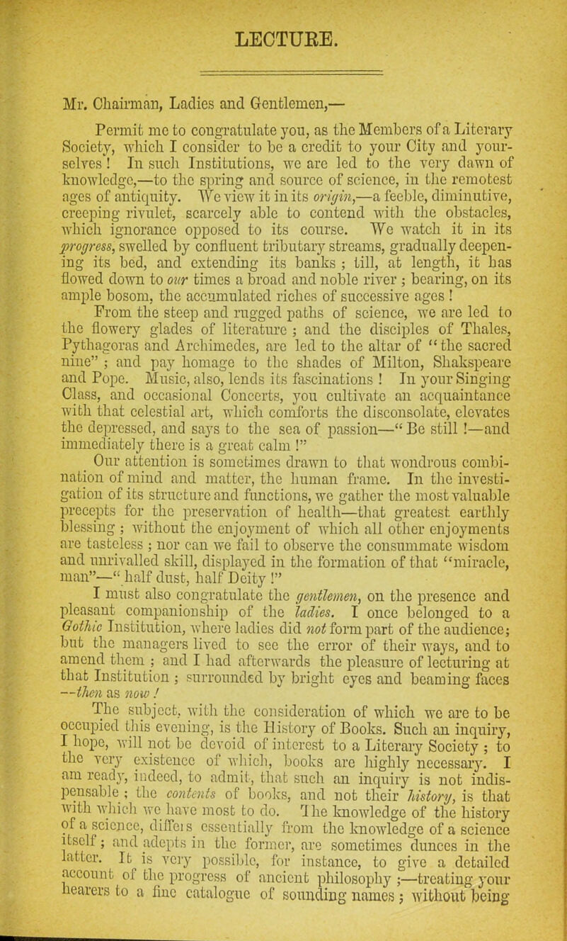 LECTUEE. Mr. Chairman, Ladies and Gentlemen,— Permit me to congratulate you, as the Members of a Literary Society, which I consider to be a credit to your City and your- selves ! In such Institutions, we are led to the very dawn of knowledge,—to the spring and source of science, in the remotest ages of antiquity. We view it in its origin,—a feeble, diminutive, creeping rivulet, scarcely able to contend with the obstacles, which ignorance opposed to its course. We watch it in its progress, swelled by confluent tributary streams, gradually deepen- ing its bed, and extending its banks ; till, at length, it has flowed down to our times a broad and noble river ; bearing, on its ample bosom, the accumulated riches of successive ages ! From the steep and rugged paths of science, we are led to the flowery glades of literature ; and the disciples of Thales, Pythagoras and Archimedes, are led to the altar of “the sacrecl nine” ; and pay homage to the shades of Milton, Shakspeare and Pope. Music, also, lends its fascinations ! In your Singing Class, and occasional Concerts, you cultivate an acquaintance with that celestial art, which comforts the disconsolate, elevates the depressed, and says to the sea of passion—“ Be still !—and immediately there is a great calm !” Our attention is sometimes drawn to that wondrous combi- nation of mind and matter, the human frame. In the investi- gation of its structure and functions, we gather the most valuable precepts for the preservation of health—that greatest earthly l3lessing ; without the enjoyment of which all other enjoyments are tasteless ; nor can we fail to observe the consummate wisdom and unrivalled skill, displayed in the formation of that “miracle, man”—“ half dust, half Deity !” I must also congratulate the gentlemen, on the presence and pleasant companionship of the ladies. I once belonged to a Gothic Institution, where ladies did not form part of the audience; but the managers lived to see the error of their ways, and to amend them ; and I had afterwards the pleasure of lecturing at that Institution ; surrounded by bright eyes and beaming faces —then as now ! The subject, with the consideration of which we are to be occupied this evening, is the History of Books. Such an inquiry, I hope, will not be devoid of interest to a Literary Society ; to the very existence oi which, books arc highly necessary. I am ready, indeed, to admit, that such an inquiry is not indis- pensable ; the contents of books, and not their history, is that with which we have most to do. fllie knowledge of the history of a science, diflcis. essentially from the knoAvledge of a science itsell ; and adepts in the former, are sometimes dunces in the latter. It^is very possible, for instance, to give a detailed account 01 the progress of ancient philosophy ;—treating your hearers to a flue catalogue of sounding names; without being