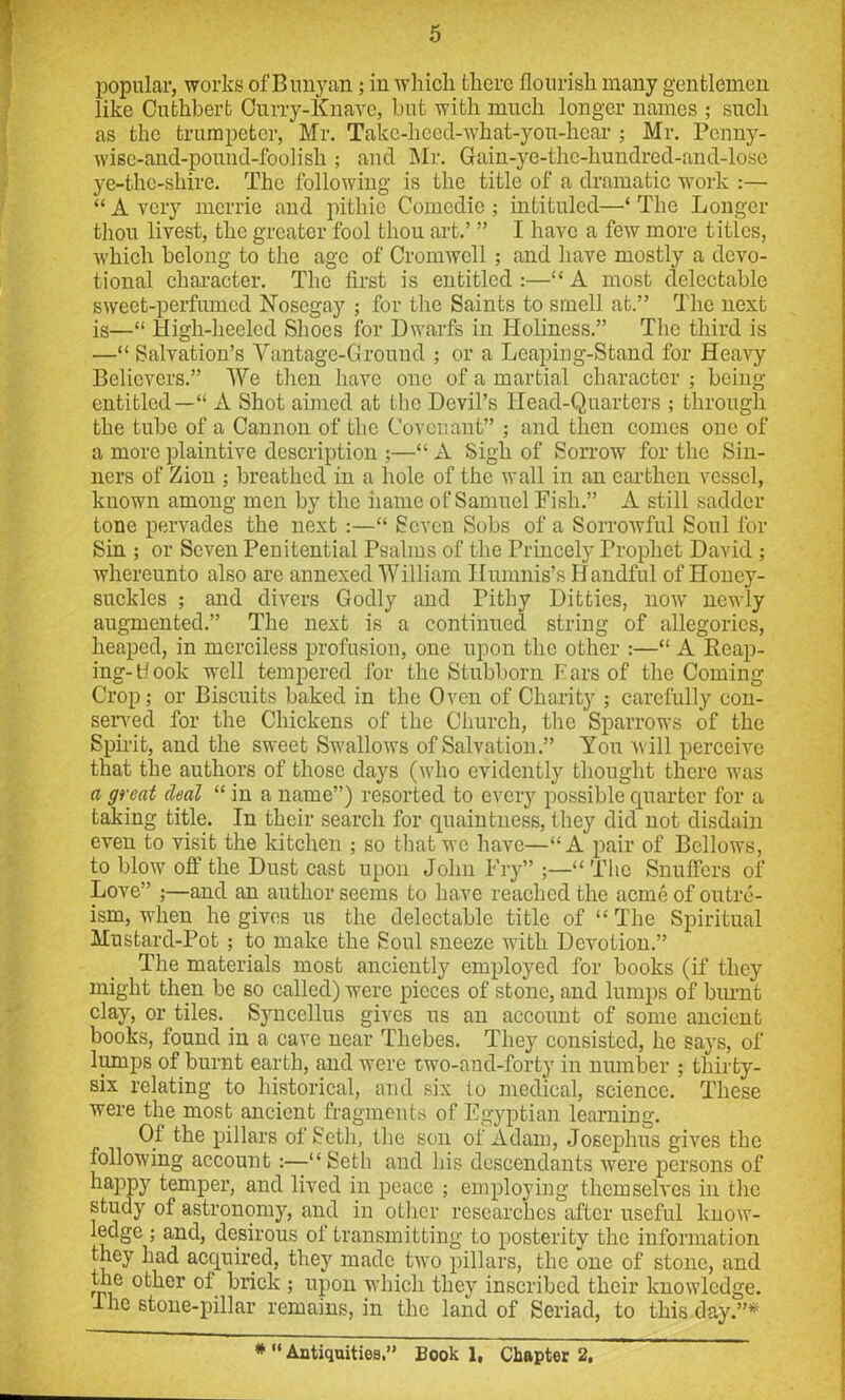 popular, works ofBunyan; in which there flourish many gentlemen like Cuthbert Curry-Knave, but with much longer names ; such as the trumpeter, Mr. Take-hecd-what-you-hcar ; Mr. Penny- wise-and-pound-foolish ; and Mr. Gain-ye-the-hundred-and-lose ye-thc-shire. The following is the title of a dramatic work :— “ A very mcrrie and pithie Comedie ; intituled—‘ The Longer thou livest, the greater fool thou art.’ ” I have a few more titles, which belong to the age of Cromwell ; and have mostly a devo- tional character. The first is entitled :—“ A most delectable sweet-perfiuned Nosegay ; for the Saints to smell at.” The next is—“ High-heeled Shoes for Dwarfs in Holiness.” The third is —“ Salvation’s Vantage-Ground ; or a Leaping-Stand for Heavy Believers.” We then have one of a martial character ; being- entitled— “ A Shot aimed at the Devil’s Head-Quarters ; through the tube of a Cannon of the Covenant” ; and then comes one of a more plaintive description ;—“ A Sigh of Sorrow for the Sin- ners of Zion ; breathed in a hole of the wall in an earthen vessel, known among men by the name of Samuel Fish.” A still sadder tone pervades the next :—“ Seven Sobs of a Sorrowful Soul for Sin ; or Seven Penitential Psalms of the Princely Prophet David ; whereunto also are annexed William Humnis’s Handful of Honey- suckles ; and divers Godly and Pithy Ditties, now newly augmented.” The next is a continued string of allegories, heaped, in merciless profusion, one upon the other :—“ A Reap- ing-Hook well tempered for the Stubborn bars of the Coming Crop; or Biscuits baked in the Oven of Charity ; carefully con- served for the Chickens of the Church, the Sparrows of the Spirit, and the sweet Swallows of Salvation.” You will perceive that the authors of those days (who evidently thought there was a great deal “ in a name”) resorted to every possible quarter for a taking title. In their search for quaintness, t hey did not disdain even to visit the kitchen ; so that we have—“A pair of Bellows, to blow off the Dust cast upon John Fry” ;—“ The Snuffers of Love” ;—and an author seems to have reached the acme of outre- ism, when he gives us the delectable title of “ The Spiritual Mustard-Pot ; to make the Soul sneeze with Devotion.” The materials most anciently employed for books (if they might then be so called) were pieces of stone, and lumps of burnt clay, or tiles. _ Syncellus gives us an account of some ancient books, found in a cave near Thebes. They consisted, he says, of lumps of burnt earth, and were two-and-forty in number ; thirty- six relating to historical, and six to medical, science. These were the most ancient fragments of Egyptian learning. Of the pillars of Seth, the son of Adam, Josephus gives the following account :—“Seth and his descendants were persons of happy temper, and lived in peace ; employing themselves in the study of astronomy, and in other researches after useful know- ledge ; and, desirous of transmitting to posterity the information they had acquired, they made two pillars, the one of stone, and the other of brick ; upon which they inscribed their knowledge. 1 he stone-pillar remains, in the land of Seriad, to this day.”* * “ Antiquities.” Book 1, Chapter 2,