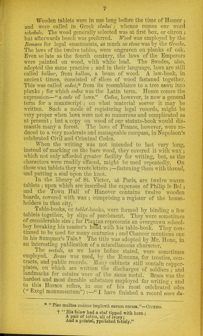 Wooden tablets were in use long before the time of Homer ; and were called in Greek skedai; whence comes our word schedule. The wood generally selected was at first box, or citron ; but afterwards beech was preferred. Wood was employed by the Romans for legal enactments, as much as stone was by the Greeks. The laws of the twelve tables, were engraven on planks of oak. Even so late as the fourth century, the laws of the Emperors were painted on wood, with white lead. The Swedes, also, adopted the same practice ; and in their language, laws are still called lal/car, from balkan, a beam of wood. A law-book, in ancient times, consisted of slices of wood fastened together. This was called codex * from its resemblance to a tree sawn into planks ; for which codex was the Latin term. Hence comes the expression—“ a code of laws.” Codex, however, is now a general term for a manuscript ; on what material soever it may be written. Such a mode of registering legal records, might be very proper when laws were not so numerous and complicated as at present; but a copy on wood of our statute-book would dis- mantle many a forest. The laws of France, however, were re- duced to a very moderate and manageable compass, in Napoleon’s celebrated Civil and Criminal Codes. When the writing was not intended to last very long, instead of marking on the bare wood, they covered it with wax ; which not only afforded greater facility for writing, but, as the charactors were readily effaced, might be used repeatedly. On these wax tablets they wrote letters ;—fastening them with thread, and putting a seal upon the knot. In the library of St. Victor, at Paris, are twelve waxen tablets ; upon which arc inscribed the expenses of Philip 1c Bel; and the Town Hall of Hanover contains twelve wooden boards, covered with wax ; comprising a register of the house- holders in that city. Table-books, or tablet-hooka, were formed by binding a few tablets together,. by slips of parchment. They were sometimes of considerable size ; for PIaijtus--represents an overgrown school- boy breaking his master’s head with his table-book. They con- tinued to be used for many centuries ; and Chaucer mentions one in his Sumpner’s Tale.f The title was adopted by Mr. Hone, in an interesting publication of a miscellaneous character. The metals, as we have before stated, were sometimes employed. Brass was used, by the Romans, for treaties, con- tracts, and public records. Many cabinets still contain copper- plates, on which arc written the discharges of soldiers ; and landmarks tor estates were ot the same metal. Brass was the hardest and most durable substance employed for writing ; and to this.Horace refers, in one of his most celebrated odes Exegi monumentuni”)“ I have finished a record more du- * Piso multoa coaices implevit earum reruns.”—Cicero. t '' His feiaw had a staf tipped with horn j A pair of tables, all of ivory; And a pointel, ypolished fetisly.”