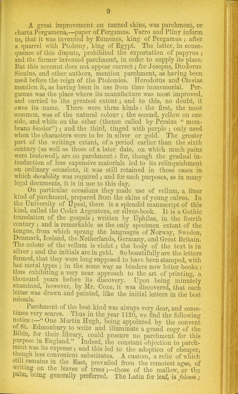 A great improvement on tanned skins, was parchment, or charfca Pcrgamena,—paper ofPergamus. Varro and Pliny inform us, that it was invented by Eumenes, king of Pergamus ; after a quarrel with Ptolemy, king of Egypt. The latter, in conse- quence of this dispute, prohibited the exportation of papyrus ; and the former invented parchment, in order to supply its place. But this account does not appear correct; for Josepus, Diodorus Siculus, and other authors, mention parchment, as having been used before the reign of the Ptolemies. Herodotus and Ctesias mention it, as having been in use from time immemorial. Per- gamus was the place where its manufacture was most improved, and carried to the greatest extent; and to this, no doubt, it owes its name. There were three kinds : the first, the most common, was of the natural colour ; the second, yellow on one side, and white on the other (thence called by Persius “ mem- brana fo'color”); and the third, tinged with purple ; only used when the characters were to be in silver or gold. The greater part of the writings extant, of a period earlier than the sixth century (as well as those of a later date, on which much pains were bestowed), are on parchment: for, though the gradual in- troduction of less expensive materials led to its relinquishment on ordinary occasions, it was still retained in those cases in which durability was required ; and for such purposes, as in many legal documents, it is in use to this day. On particular occasions they made use of vellum, a finer kind of parchment, prepared from the skins of young calves. In the University of Upsal, there is a splendid manuscript of this kind, called the Codex Argenteus, or silver-book. It is a Gothic translation of the gospels; written by Uphilas, in the fourth century ; and is remarkable as the only specimen extant of the tongue, from which sprang the languages of Norway, Sweden, Denmark, Iceland, the Netherlands, Germany, and Great Britain. The colour of the vellum is violet; the body of the text is in silver ; and the initials arc in gold. So beautifully arc the letters formed, that they were long supposed to have been stamped, with hot metal types ; in the some way as binders now letter books : thus exhibiting a very near approach to the art of printing, a thousand years before its discovery. Upon being minutely examined, however, by Mr. Coxe, it was discovered, that each letter was drawn and painted, like the initial letters in the best missals. Parchment of the best kind was always very dear, and some- times very scarce. Thus in the year 1120, we find the following notice One Martin Hugh, being appointed by the convent of St. Edmonbury to write and illuminate a grand copy of the Bible, for their library, could procure no parchment for this purpose in England.” Indeed, the constant objection to parch- ment w as its expense; and this led to the adoption of cheaper, lough less convenient substitutes. A custom, a relic of which still remains in the East, prevailed from the remotest ages, of wilting on the leaves of trees;—those of the mallow, or the palm, being generally preferred. The Latin for leaf, is folium;