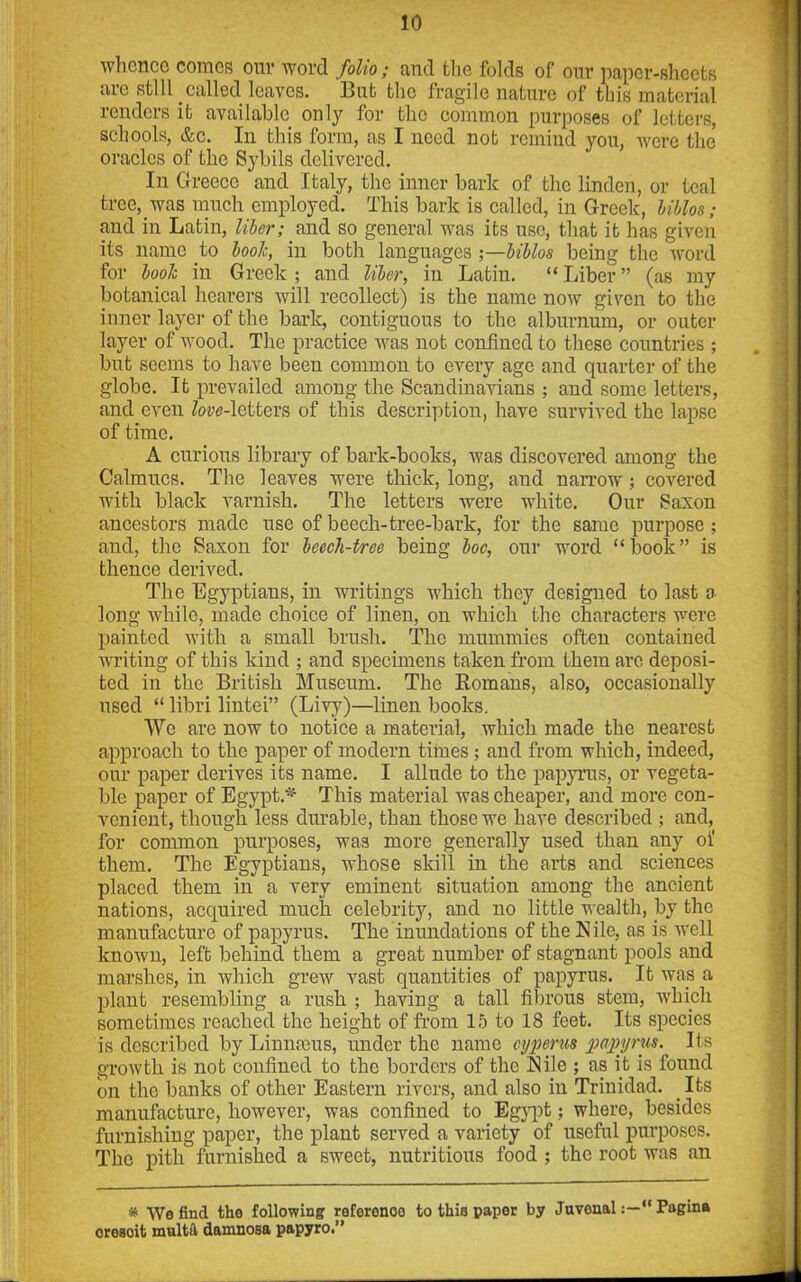whence comes our word folio; and the folds of our paper-sheets are still called leaves. But the fragile nature of this material renders it available only for the common purposes of letters, schools, &c. In this form, as I need not remind you, were the oracles of the Sybils delivered. In Greece and Italy, the inner bark of the linden, or teal tree, was much employed. This bark is called, in Greek, Milos; and in Latin, liber; and so general was its use, that it has given its name to booh, in both languages ;—biblos being the word for booh in Greek ; and liber, in Latin. “ Liber ” (as my botanical hearers will recollect) is the name now given to the inner layer of the bark, contiguous to the alburnum, or outer layer of wood. The practice was not confined to these countries ; but seems to have been common to every age and quarter of the globe. It prevailed among the Scandinavians ; and some letters, and even Zore-lettcrs of this description, have survived the lapse of time. A curious library of bark-books, was discovered among the Calmucs. The leaves were thick, long, and narrow; covered with black varnish. The letters were white. Our Saxon ancestors made use of beech-tree-bark, for the same purpose ; and, the Saxon for beecli-tree being boc, our word “book” is thence derived. The Egyptians, in writings which they designed to last a long while, made choice of linen, on which the characters were painted with a small brush. The mummies often contained writing of this kind ; and specimens taken from them are deposi- ted in the British Museum. The Romans, also, occasionally used “ libri lintei” (Livy)—linen books. We are now to notice a material, which made the nearest approach to the paper of modern times; and from which, indeed, our paper derives its name. I allude to the papyrus, or vegeta- ble paper of Egypt A* This material was cheaper, and more con- venient, though less durable, than those we have described ; and, for common purposes, was more generally used than any oi’ them. The Egyptians, whose skill in the arts and sciences placed them in a very eminent situation among the ancient nations, acquired much celebrity, and no little wealth, by the manufacture of papyrus. The inundations of the Nile, as is well known, left behind them a great number of stagnant pools and marshes, in which grew vast quantities of papyrus. It was a plant resembling a rush ; having a tall fibrous stem, which sometimes reached the height of from 15 to 18 feet. Its species is described by Linnteus, under the name cyperns papyrus. Its growth is not confined to the borders of the Nile ; as it is found on the banks of other Eastern rivers, and also in Trinidad. _ Its manufacture, however, was confined to Egypt; where, besides furnishing paper, the plant served a variety of useful purposes. The pith furnished a sweet, nutritious food ; the root was an * We find the following reference to this paper by JuvenalPagina oresoit multa damnosa papyro.”