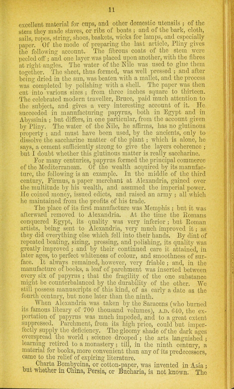 excellent material for cups, and other domestic utensils ; of the stem they made staves, or ribs ol boats ; and of the hark, cloth, sails, ropes, string, shoes, baskets, wicks for lamps, and especially paper. Of the mode of preparing the last article, Pliny gives the following account. The fibrous coats of the stem were peeled off ; and one layer was placed upon another, with the fibres at right angles. The water of the Kile was used to glue them together. The sheet, thus formed, was well pressed ; and after being dried in the sun, was beaten with a mallet, and the process was completed by polishing with a shell. The paper was then cut into various sizes ; from three inches square to thirteen. The celebrated modern traveller, Bruce, paid much attention to the subject, and gives a very interesting account of it. He. succeeded in manufacturing papyrus, both in Egypt and in Abyssinia ; but differs, in one particular, from the account given by Pliny. The water of the Nile, he affirms, has no glutinous property ; and must have been used, by the ancients, only to dissolve the saccharine matter of the plant; which is alone, he says, a cement sufficiently strong to give the layers coherence ; but I doubt whether this glutinous matter is really saccharine. For many centuries, papyrus formed the principal commerce of the Mediterranean. Of the wealth acquired by its manufac- ture, the following is an example. In the middle of the third century, Firmus, a paper merchant at Alexandria, gained over the multitude by his wealth, and assumed the imperial power. Ho coined money, issued edicts, and raised an army ; all which he maintained from the profits of his trade. The place of its first manufacture was Memphis ; but it was afterward removed to Alexandria. At the time the Romans conquered Egypt, its quality was very inferior ; but Roman artists, being sent to Alexandria, very much improved it; as they did everything else which fell into their hands. By dint of repeated beating, sizing, pressing, and polishing, its quality was greatly improved ; and by their continued care it attained, in later ages, to perfect whiteness of colour, and smoothness of sur- face. It always remained, however, very friable ; and, in the manufacture of books, a leaf of parchment was inserted between every six of papyrus ; that the fragility of the one substance might be counterbalanced by the durability of the other. We still possess manuscripts of this kind, of as early a date as the fourth ccntnry, but none later than the ninth. When Alexandria was taken by the Saracens (who burned its famous library of 700 thousand volumes), a.d. CIO, the ex- portation of papyrus was much impeded, and to a great extent suppressed. Parchment, from its high price, could but imper- fectly supply the deficiency. The gloomy shade of the dark ages overspread the world ; science drooped ; the arts languished ; learning retired to a monastery; till, in the ninth century, a material for books, more convenient than any of its predecessors, came to the relief of expiring literature. Charta Bombycina, or cotton-paper, was invented in Asia; but whether in China, Persia, or Bucharia, is not known. The