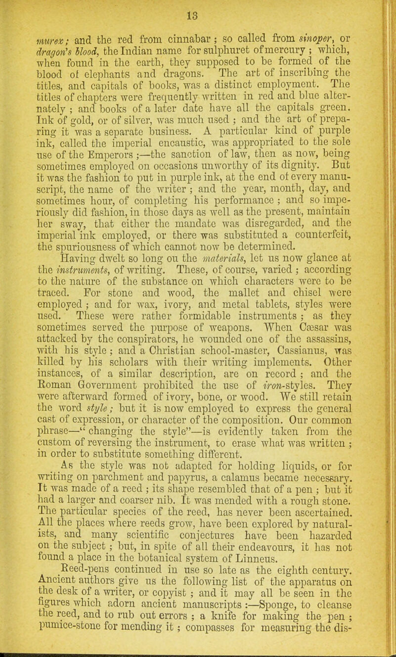 murex; and the red from cinnabar; so called from sinopcr, or dragon's llood, the Indian name for sulphuret of mercury ; which, when found in the earth, they supposed to be formed_ of the blood of elephants and dragons. The art of inscribing the titles, and capitals of books, was a distinct employment. The titles of chapters were frequently written in red and blue alter- nately ; and books of a later date have all the capitals green. Ink of gold, or of silver, was much used ; and the art of prepa- ring it was a separate business. A particular kind of purple ink, called the imperial encaustic, was appropriated to the sole use of the Emperors the sanction of law, then as now, being sometimes employed on occasions unworthy of its dignity. But it was the fashion to put in purple ink, at the end ot every manu- script, the name of the writer ; and the year, month, day, and sometimes hour, of completing his performance ; and so impe- riously did fashion, in those days as well as the present, maintain her sway, that either the mandate was disregarded, and the imperial ink employed, or there was substituted a counterfeit, the spuriousness of which cannot now be determined. Having dwelt so long on the materials, let us now glance at the instruments, of writing. These, of course, varied ; according to the nature of the substance on which characters were to be traced. For stone and wood, the mallet and chisel were employed ; and for wax, ivory, and metal tablets, styles were used. These were rather formidable instruments ; as they sometimes served the purpose of weapons. When Caesar was attacked by the conspirators, he wounded one of the assassins, with his style; and a Christian school-master, Cassianus, was killed by his scholars with their writing implements. Other instances, of a similar description, are on record ; and the Roman Government prohibited the use of m>»-styles. They were afterward formed of ivory, bone, or wood. We still retain the word style; but it is now employed to express the general cast of expression, or character of the composition. Our common phrase—“ changing the style”—is evidently taken from the custom of reversing the instrument, to erase what was written ; in order to substitute something different. As the style was not adapted for holding liquids, or for writing on parchment and papyrus, a calamus became necessary. It was made of a reed ; its shape resembled that of a pen ; but it had a larger and coarser nib. It was mended with a rough stone. The particular species of the reed, has never been ascertained. All the places where reeds grow, have been explored by natural- ists, and many scientific conjectures have been hazarded on the subject ; but, in spite of all their endeavours, it has not found a place in the botanical system of Linneus. Reed-pens continued in use so late as the eighth century. Ancient authors give us the following list of the apparatus on the desk of a writer, or copyist ; and it may all be seen in the figures which adorn ancient manuscripts :—Sponge, to cleanse the reed, and to rub out errors ; a knife for making the pen ; pumice-stone for mending it; compasses for measuring the dis-