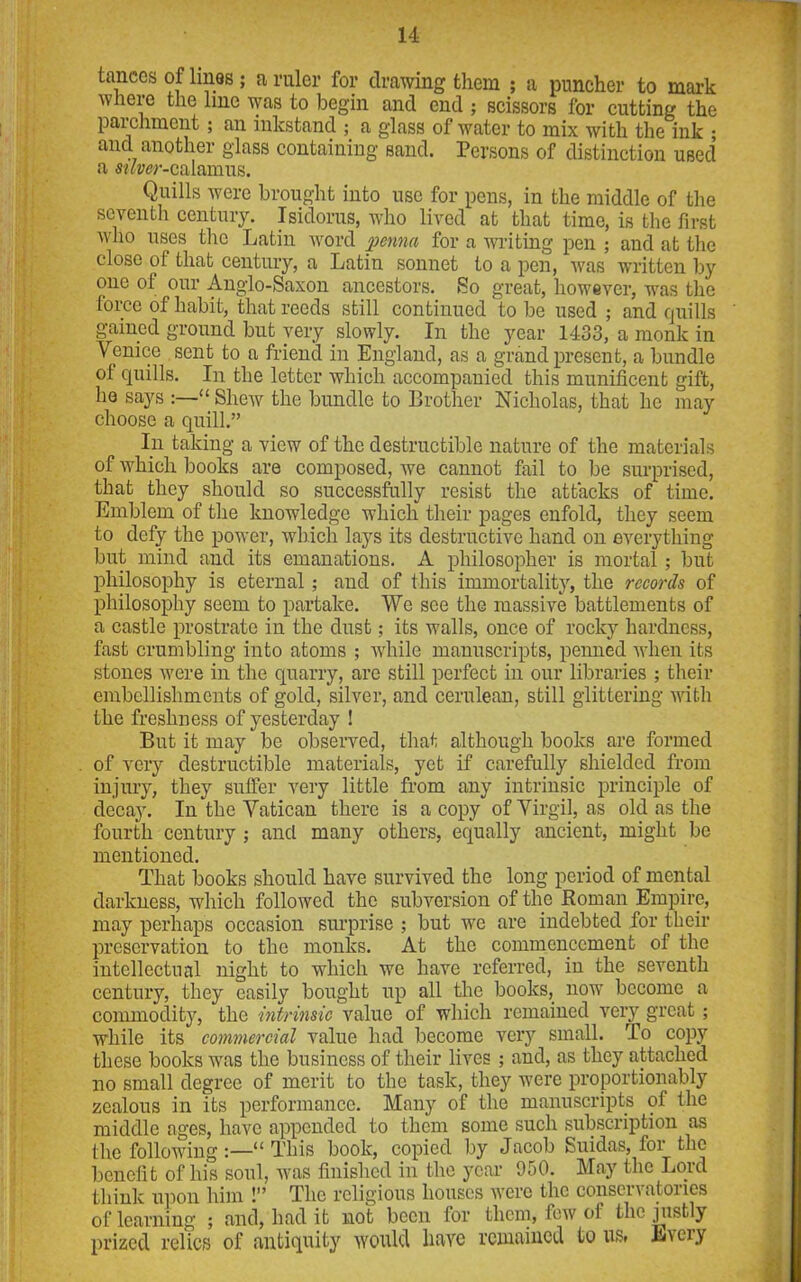 tances of lines ; a ruler for drawing them ; a puncher to mark where the line was to begin and end ; scissors for cutting the parchment; an inkstand ; a glass of water to mix with the ink ; ancl another glass containing sand. Persons of distinction used a mw-calamus. Quills were brought into use for pens, in the middle of the seventli century. Isidorus, who lived at that time, is the first who uses the Latin word penna for a writing pen ; and at the close of that century, a Latin sonnet to a pen, was written by one of our Anglo-Saxon ancestors. So great, however, was the force of habit, that reeds still continued to be used ; and quills gained ground but very slowly. In the year 1433, a monk in Venice sent to a friend in England, as a grand present, a bundle of quills. In the letter which accompanied this munificent gift, he says :—“ Shew the bundle to Brother Nicholas, that he may choose a quill.” In taking a view of the destructible nature of the materials of which books are composed, we cannot fail to be surprised, that they should so successfully resist the attacks of time. Emblem of the knowledge which their pages enfold, they seem to defy the power, which lays its destructive hand on everything but mind and its emanations. A philosopher is mortal; but philosophy is eternal ; and of this immortality, the records of philosophy seem to partake. We see the massive battlements of a castle prostrate in the dust; its walls, once of rocky hardness, fast crumbling into atoms ; while manuscripts, penned when its stones were in the quarry, are still perfect in our libraries ; their embellishments of gold, silver, and cerulean, still glittering with the freshness of yesterday ! But it may be observed, that although books are formed of very destructible materials, yet if carefully shielded from injury, they suffer very little from any intrinsic principle of decay. In the Vatican there is a copy of Virgil, as old as the fourth century ; and many others, equally ancient, might be mentioned. That books should have survived the long period of mental darkness, which followed the subversion of the Roman Empire, may perhaps occasion surprise ; but we are indebted for their preservation to the monks. At the commencement of the intellectual night to which we have referred, in the seventh century, they easily bought up all the books, now become a commodity, the intrinsic value of which remained very great; while its commercial value had become very small. To copy these books was the business of their lives; and, as they attached no small degree of merit to the task, they were proportionality zealous in its performance. Many of the manuscripts of the middle ages, have appended to them some such subscription as the following:—“This book, copied by Jacob Suidas, loi the benefit of his soul, was finished in the year 900. May the Lord think upon him !” The religious houses were the conservatories of learning ; and, had it not been for them, few ol the justly prized relics of antiquity would have remained to us, Every