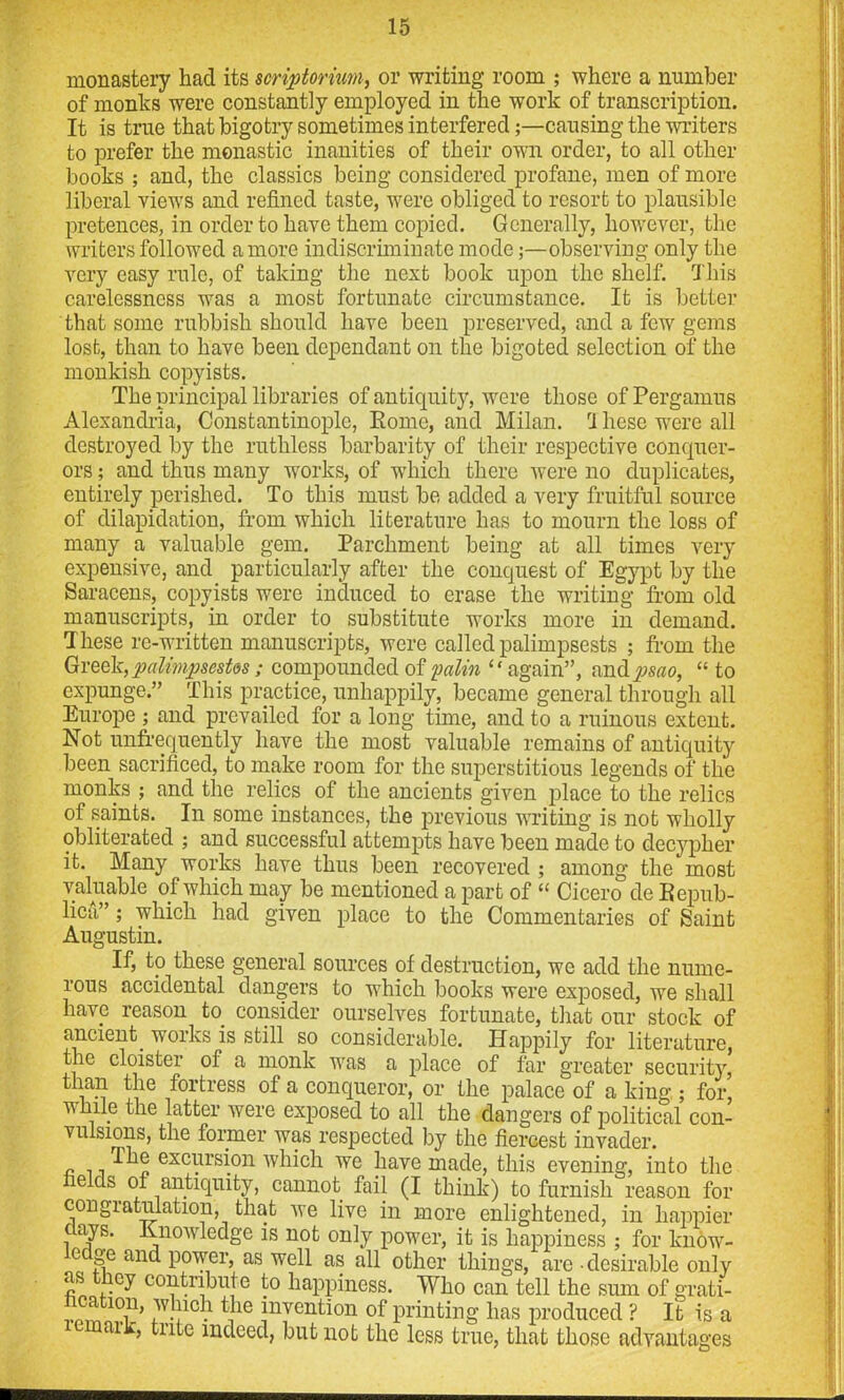 monastery had its $crip>torhm, or writing room ; where a number of monks were constantly employed in the work of transcription. It is true that bigotry sometimes interfered;—causing the writers to prefer the monastic inanities of their own order, to all other books ; and, the classics being considered profane, men of more liberal views and refined taste, were obliged to resort to plausible pretences, in order to have them copied. Generally, however, the writers followed a more indiscriminate mode;—observing only the very easy rule, of taking the next book upon the shelf. This carelessness was a most fortunate circumstance. It is better that some rubbish should have been preserved, and a few gems lost, than to have been dependant on the bigoted selection of the monkish copyists. The principal libraries of antiquity, were those ofPergamus Alexandria, Constantinople, Rome, and Milan. ri hese were all destroyed by the ruthless barbarity of their respective conquer- ors ; and thus many works, of which there were no duplicates, entirely perished. To this must be added a very fruitful source of dilapidation, from which literature has to mourn the loss of many a valuable gem. Parchment being at all times very expensive, and particularly after the conquest of Egypt by the Saracens, copyists were induced to erase the writing from old manuscripts, in order to substitute works more in demand. These re-written manuscripts, were called palimpsests ; from the Greek, palimpsestos; compounded of palin “again”, and psao, “ to expunge.” This practice, unhappily, became general through all Europe ; and prevailed for a long time, and to a ruinous extent. Not unfrequently have the most valuable remains of antiquity been sacrificed, to make room for the superstitious legends of the monks ; and the relics of the ancients given place to the relics of saints. In some instances, the previous writing is not wholly obliterated ; and successful attempts have been made to decypher it. Many works have thus been recovered ; among the most valuable of which may be mentioned a part of “ Cicero de Repub- lica”; which had given place to the Commentaries of Saint Augustin. If, to these general sources of destruction, we add the nume- rous accidental dangers to which books were exposed, we shall have reason to. consider ourselves fortunate, that our stock of ancient, works is still so considerable. Happily for literature, the cloister of a monk was a place of far greater security, than the fortress of a conqueror, or the palace of a king ; for, while the latter were exposed to all the dangers of political con- vulsions, the former was respected by the fiercest invader. „ n n -^e excursion which we have made, this evening, into the fields of antiquity, cannot, fail (I think) to furnish reason for congiatuiation, that we live in more enlightened, in happier i 7s- -^nowledge is not only power, it is happiness ; for know- e ge and power, as well as all other things, are • desirable only n contribute to happiness. Who can tell the sum of grati- ^v,)lch invention of printing has produced ? It is a aik, trite indeed, but not the less true, that those advantages