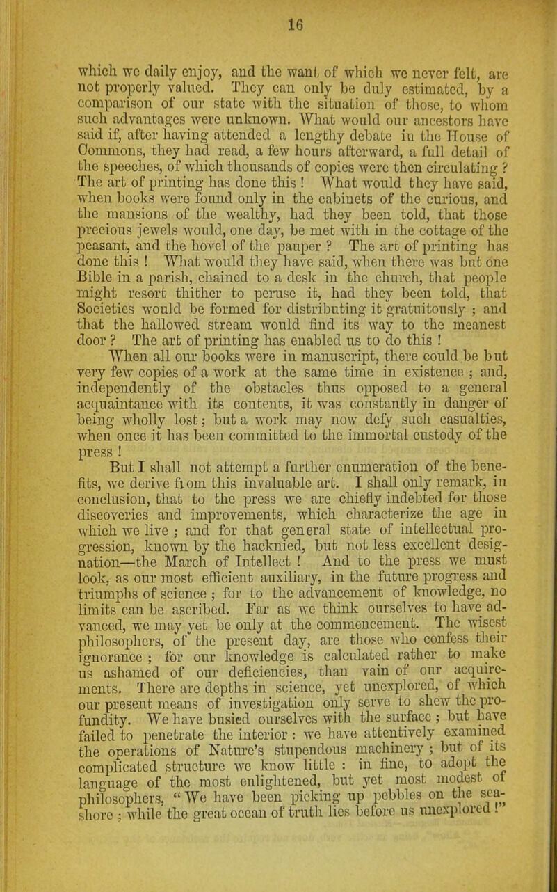 which we daily enjoy, and the want of which wo never felt, are not properly valued. They can only be duly estimated, by a comparison of our state with the situation of those, to whom such advantages were unknown. What would our ancestors have said if, after having attended a lengthy debate in the House of Commons, they had read, a few hours afterward, a full detail of the speeches, of which thousands of copies were then circulating ? The art of printing has done this ! What would they have said, when books were found only in the cabinets of the curious, and the mansions of the wealthy, had they been told, that those precious jewels would, one day, be met with in the cottage of the peasant, and the hovel of the pauper ? The art of printing has done this ! What would they have said, when there was but one Bible in a parish, chained to a desk in the church, that people might resort thither to peruse it, had they been told, that Societies would be formed for distributing it gratuitously ; and that the hallowed stream would find its way to the meanest door ? The art of printing has enabled us to do this ! When all our books were in manuscript, there could be but very few copies of a work at the same time in existence ; and, independently of the obstacles thus opposed to a general acquaintance with its contents, it was constantly in danger of being wholly lost; but a work may now defy such casualties, when once it has been committed to the immortal custody of the press ! But I shall not attempt a further enumeration of the bene- fits, we derive fiom this invaluable art. I shall only remark, in conclusion, that to the press we are chiefly indebted for those discoveries and improvements, which characterize the age in which we live ; and for that general state of intellectual pro- gression, known by the hacknied, but not less excellent desig- nation—the March of Intellect ! And to the press we must look, as our most efficient auxiliary, in the future progress and triumphs of science ; for to the advancement of knowledge, no limits can be ascribed. Far as wc think ourselves to have ad- vanced, we may yet be only at the commencement. The wisest philosophers, of the present day, are those who confess their ignorance ; for our knowledge is calculated rather to make us ashamed of our deficiencies, than vain of our acquire- ments. There are depths in science, yet unexplored, of which our present means of investigation only serve to shew the pro- fundity. We have busied ourselves with the surface ; but have failed to penetrate the interior : we have attentively examined the operations of Nature’s stupendous machinery ; but of its complicated structure we know little : in fine, to adopt the language of the most enlightened, but yet most modest ot philosophers, “ We have been picking up pebbles on the sea- shore ; while the great ocean of truth lies before us unexplored .