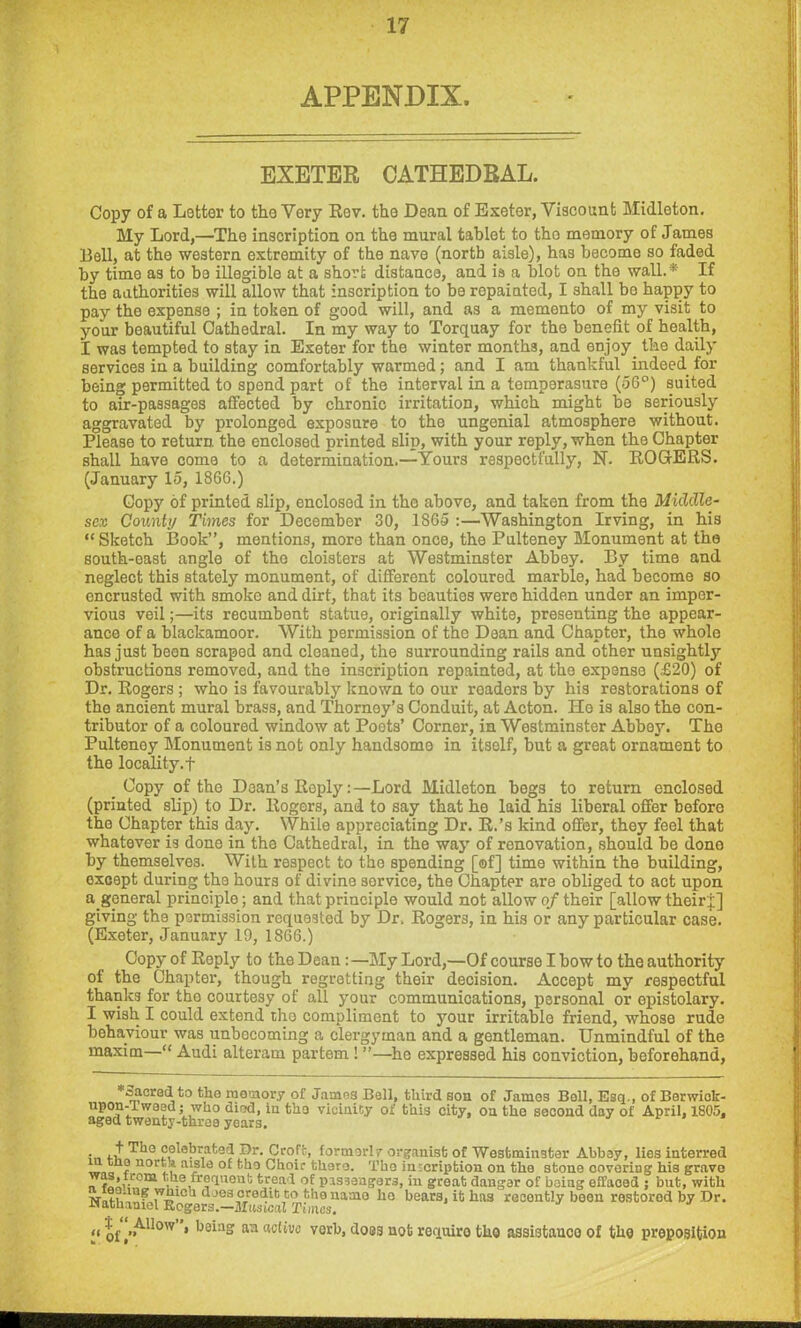 APPENDIX. EXETER CATHEDRAL. Copy of a Letter to the Very Rev. the Dean of Exeter, Viscount Midleton. My Lord,—The inscription on the mural tablet to the memory of James Bell, at the western extremity of the nave (north aisle), has become so faded by time as to be illegible at a short distance, and is a blot on the wall.* If the authorities will allow that inscription to be repainted, I shall bo happy to pay the expense ; in token of good will, and as a memento of my visit to your beautiful Cathedral. In my way to Torquay for the benefit of health, I was tempted to stay in Exeter for the winter months, and enjoy, the daily services in a building comfortably warmed; and I am thankful indeed for being permitted to spend part of the interval in a temperasure (56°) suited to air-passages affected by chronic irritation, which might be seriously aggravated by prolonged exposure to the ungenial atmosphere without. Please to return the enclosed printed slip, with your reply, when the Chapter shall have come to a determination.—Yours respectfully, N. ROGERS. (January 15, 1866.) Copy of printed slip, enclosed in the above, and taken from the Middle- sex County Times for December 30, 1865 :—Washington Irving, in his “Sketch Book”, mentions, more than once, the Pulteney Monument at the south-east angle of the cloisters at Westminster Abbey. By time and neglect this stately monument, of different coloured marble, had become so encrusted with smoke and dirt, that its beauties were hidden under an imper- vious veil;—its recumbent statue, originally white, presenting the appear- ance of a blackamoor. With permission of the Dean and Chapter, the whole has just been scrapod and cleaned, the surrounding rails and other unsightly obstructions removed, and the inscription repainted, at the expense (£20) of Dr. Rogers ; who is favourably known to our roaders by his restorations of the ancient mural brass, and Thorney’s Conduit, at Acton. He is also the con- tributor of a coloured window at Poots’ Corner, in Westminster Abbey. The Pulteney Monument is not only handsome in itself, but a great ornament to the locality. + Copy of the Dean’s ReplyLord Midleton begs to return enclosed (printed slip) to Dr. Rogers, and to say that he laid his liberal offer before the Chapter this day. While appreciating Dr. R.’s kind offer, they feel that whatever is done in the Cathedral, in the way of renovation, should be done by themselves. With respect to the spending [of] time within the building, except during the hours of divine sorvice, the Chapter are obliged to act upon a.general principle; and that principle would not allow of their [allow their j] giving the permission requested by Dr. Rogers, in his or any particular case. (Exeter, January 19, 1866.) Copy of Reply to the Dean : —My Lord,—Of course I bow to the authority of the Chapter, though regretting their decision. Accept my respectful thanks for tho courtesy of all your communications, personal or epistolary. I wish I could extend the compliment to your irritable friend, whose rude behaviour was unbecoming a clergyman and a gentleman. Unmindful of the maxim—“ Audi alteram partem ! ”—he expressed his conviction, beforehand, *oacrod to the memory of James Bell, third son of James Boll, Esq., of Borwick- upon-Iwoed j who died, in tho vicinity of this city, on tho second day of April, 1805. aged twenty-throo years. • + The celebrated Dr. Croft, formorl/organist of Westminster Abboy, lies interred Af n a*sle of tho Choir there. Tho inscription on the stone covoring his gravo n tlLuS? ■ • frequont tread of pissongars, in great dangar of boing effaoed ; but, with h-mscredit to thenamo ho bears, it has recently boon rostorod by Dr. Nathaniel Regers.—Musical Tines. ,«|f/ll0'v » keinf? an active verb, doss not requiro tho assistance of the preposition