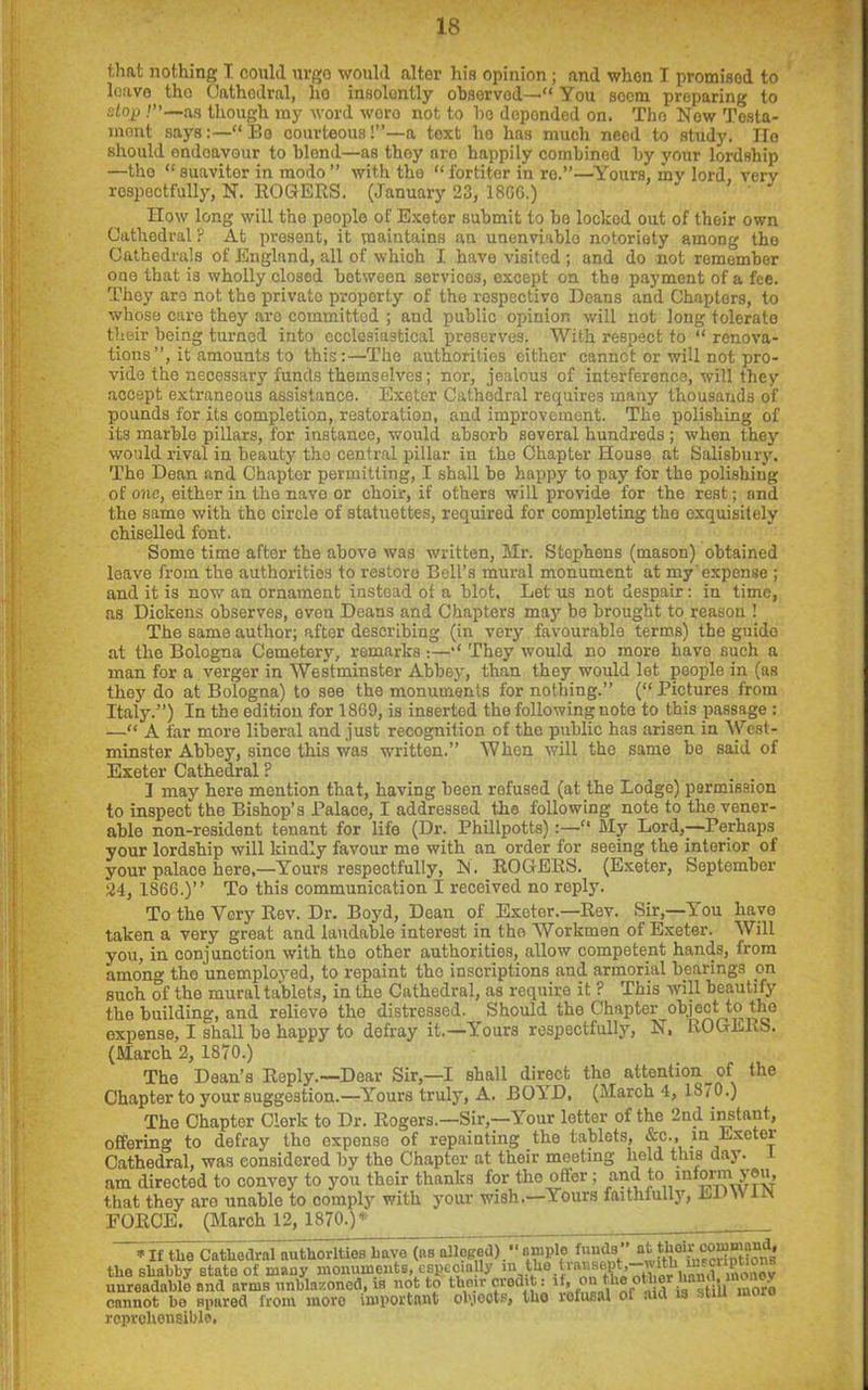 that nothing I could urge would alter his opinion; and when I promisod to leave tho Cathedral, ho insolently observed—“ You seem preparing to stop as though my word woro not to ho depended on. The Now Tosta- niont says“ Be courteous!”—a text ho has much need to study. Ho should endeavour to blend—as thoy aro happily combined by your lordship —tho “suavitor in modo” with tho “fortiter in re.”—Yours, my lord, very respectfully, N. ROGERS. (January 23, 18G6.) How long will tho people of Exeter submit to bo locked out of their own Cathedral ? At present, it maintains an unenviablo notoriety among tho Cathedrals of England, all of which I have visited ; and do not remember one that is wholly closed between servicos, except on the payment of a fee. They are not the privato proporty of tho respective Deans and Chapters, to whose care thoy are committed ; and public opinion will not long tolerate their being turned into ecclesiastical preserves. With respect to “ renova- tions”, it amounts to this:—Tho authorities either cannot or will not pro- vide the necessary funds themselves; nor, jealous of interference, will they accept extraneous assistance. Exeter Cathedral requires many thousands of pounds for its completion, restoration, and improvement. The polishing of its marble pillars, for instance, would absorb several hundreds; when they would rival in beauty tho central pillar in the Chapter House at Salisbury. Tho Dean and Chapter permitting, I shall be happy to pay for the polishing of one, either in tho naye or choir, if others will provide for the rest; and the same with tho circle of statuettes, required for completing the exquisitely chiselled font. Some time after the above was written, Mr. Stophens (mason) obtained leave from the authorities to restore Bell’s mural monument at my’expense ; and it is now an ornament instead of a blot. Let us not despair: in time, as Dickens observes, even Deans and Chapters may be brought to reason ! The same author; after describing (in very favourable terms) the guide at the Bologna Cemetery, remarks:—“ Thoy would no more have such a man for a verger in Westminster Abbey, than they would lot people in (as they do at Bologna) to see the monuments for nothing.” (“Pictures from Italy.”) In the edition for 1869, is inserted the following note to this passage : —“ A tar more liberal and just recognition of the public has arisen in West- minster Abbey, since this was written.” When will the same be said of Exeter Cathedral ? I may here mention that, having been refused (at the Lodge) permission to inspect the Bishop’s Palace, I addressod tho following note to the vener- able non-resident tenant for life (Dr. Phillpotts):—“ My Lord,—-Perhaps your lordship will kindly favour me with an order for seeing the interior of your palace here,—Yours respectfully, N. ROGERS. (Exeter, September 24, 1866.)” To this communication I received no reply. To the Very Rev. Dr. Boyd, Dean of Exeter.—Rev. Sir,—You have taken a very great and laudable interest in the Workmen of Exeter. Will you, in conjunction with tho other authorities, allow competent hands, from among tho unemployed, to repaint tho inscriptions and armorial bearings on such of the mural tablets, in the Cathedral, as require it ? This will beautify the building, and relieve the distressed. ^Should the Chapter object to the expense, I shall bo happy to defray it.—Yours respectfully, N, ROGERS. (March 2, 1870.) The Dean’s Reply.—Dear Sir,—I shall direct the attention^ of the Chapter to your suggestion.—Yours truly, A. BOYD, (March 4, 1S70.) The Chapter Clerk to Dr. Rogers.—Sir,—Your letter of the 2nd instant, offering to defray the expense of repainting the tablets, &c., in Exeter Cathedral, was considered by the Chapter at their meeting held this day. 1 am directed to convey to you their thanks for the offer; and to infomyeu, that they aro unable to comply with your wish.—Yours faithiully, El \Vii\ FORCE. (March 12, 1870.)* ■ * If the Cathedral authorities have (as alleged)  ample funds” jtoefc iScriDtions* the shabby stato of many monuments, especially in theSonov unreadablo and arms unblazoncd, is not to their credit: it, on the o .• ■ cannot bo spared from moro important ob.ieots, tho lofusal or aid is still mo reprehensible.