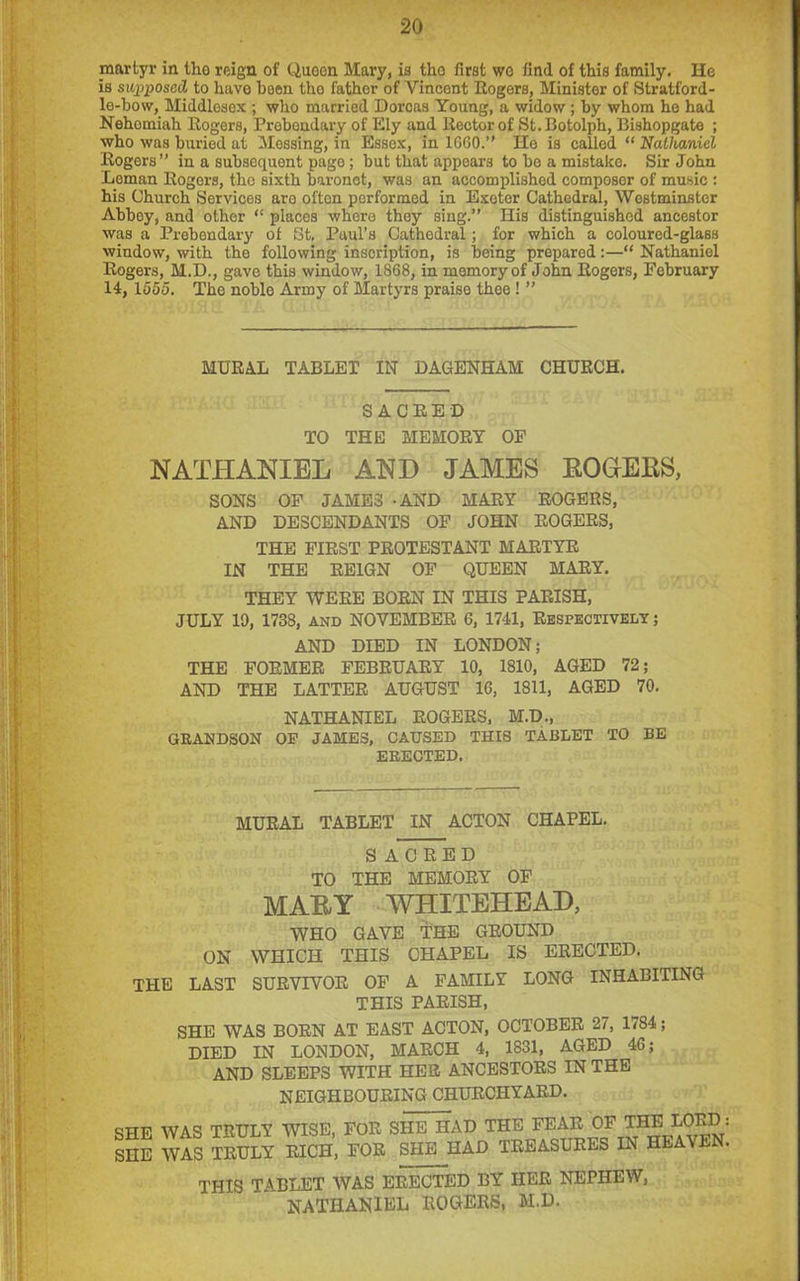 martyr in tho reign of Queen Mary, is tho first wo find of this family. He is supposed to have been tho fathor of Yincont Rogers, Minister of Stratford- le-bow, Middlesex ; who married Dorcas Young, a widow ; by whom ho had Nehomiah Rogers, Prebendary of Ely and Rector of St.Botolph, Bishopgate ; who was buried at Mossing, in Essex, in 1660.” Ho is called “ Nathaniel Rogers” in a subsequent page; but that appears to be a mistake. Sir John Leman Rogors, the sixth baronet, was an accomplished composer of music : his Church Services aro often performed in Exeter Cathedral, Westminster Abboy, and other “ places where they sing.” Ilis distinguished ancestor was a Prebendary of St. Paul’s Cathedral; for which a coloured-glass window, with the following inscription, is being prepared:—“ Nathaniel Rogers, M.D., gave this window, 1868, in memory of John Rogors, February 14, 1555. The noble Army of Martyrs praise thee ! ” MURAL TABLET IN DAGENHAM CHURCH. SACRED TO THE MEMORY OF NATHANIEL AND JAMES ROGEKS, SONS OF JAMES - AND MARY ROGERS, AND DESCENDANTS OF JOHN ROGERS, THE FIRST PROTESTANT MARTYR IN THE REIGN OF QUEEN MARY. THEY WERE BORN IN THIS PARISH, JULY 10, 1738, and NOVEMBER 6, 1741, Respectively ; AND DIED IN LONDON; THE FORMER FEBRUARY 10, 1810, AGED 72; AND THE LATTER AUGUST 16, 1811, AGED 70. NATHANIEL ROGERS, M.D., GRANDSON OP JAMBS, CAUSED THIS TABLET TO BE ERECTED. MURAL TABLET IN ACTON CHAPEL. S ACRED TO THE MEMORY OF MAUY WHITEHEAD, WHO GAVE THE GROUND ON WHICH THIS CHAPEL IS ERECTED. THE LAST SURVIVOR OF A FAMILY LONG INHABITING THIS PARISH, SHE WAS BORN AT EAST ACTON, OCTOBER 27, 1784; DIED IN LONDON, MARCH 4, 1831, AGED 46; AND SLEEPS WITH HER ANCESTORS IN THE NEIGHBOURING CHURCHYARD. SHE WAS TRULY WISE, FOR SHE HAD THE FEAR OF SHE WAS TRULY RICH, FOR SHE HAD TREASURES THE LORD IN HEAVEN THIS TABLET WAS ERECTED BY HER NEPHEW, NATHANIEL ROGERS, M.D.