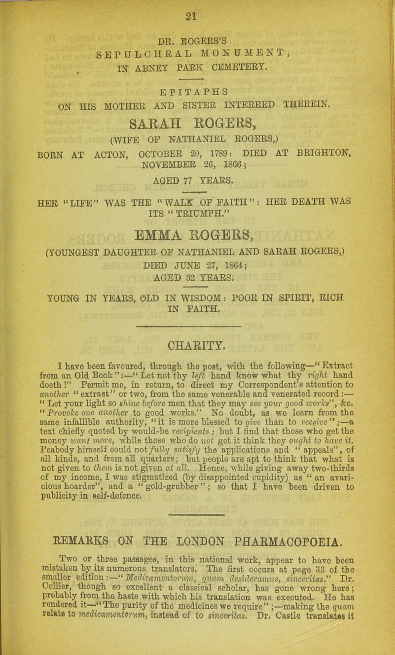DR. ROGERS'S SEPULCHRAL MONUMENT, IN ABNEY PARK CEMETERY. EPITAPHS ON HIS MOTHER AND SISTER INTERRED THEREIN. SARAH ROGERS, (WIFE OF NATHANIEL ROGERS,) BORN AT ACTON, OCTOBER 20, 1789: DIED AT BRIGHTON, NOVEMBER 2G, 18G6; AGED 77 YEARS. HER LIFE” WAS THE WALK OF FAITH”: HER DEATH WAS ITS “ TRIUMPH.” EMMA ROGERS, (YOUNGEST DAUGHTER OF NATHANIEL AND SARAH ROGERS,) DIED JUNE 27, 1864; AGED 32 YEARS. YOUNG IN YEARS, OLD IN WISDOM: POOR IN SPIRIT, RICH IN FAITH. CHARITY. I havo been favoured, through the post, with tho following— Extract from an Old Book”:—Let not thy left hand know what thy right hand doeth !” Permit me, in return, to direct my Correspondent’s attention to another “ extraet” or two, from the same venerable and venerated record :— “ Let your light so shine before men that they may see your good ivories'’, &c. “ Provolce one another to good works.” No doubt, as we learn from the same infallible authority, “it is more blessed to give than to receive—a text chiefly quoted by would-be recipients; but I find that those who get the money want more, while those who do not get it think they ought to have it. Peabody himself could not fully satisfy the applications and appeals”, of all kinds, and from all quarters; but people are apt to think that what is not given to them is not given at all. Hence, while giving away two-thirds of my income, I was stigmatized (by disappointed cupidity) as an avari- cious hoarder”, and a “ gold-grubber ”; so that I have been driven to publicity in self-defence. REMARKS OK THE LONDON PHARMACOPOEIA. Two or three passages, in this national work, appear to havo been mistaken byits numerous translators. The first occurs at page 33 of the smallor edition:—“ Medicamentorum, quam desideramus, sinceritas.” Dr. Collier, though so excellent a classical scholar, has gone wrong here; probably from the haste with which his translation was executed. He has rendered it—‘‘The purity of tho medicines wo require” ;—making the quam relate to medicamentorum, instead of to sinceritas, Dr. Castle translates it