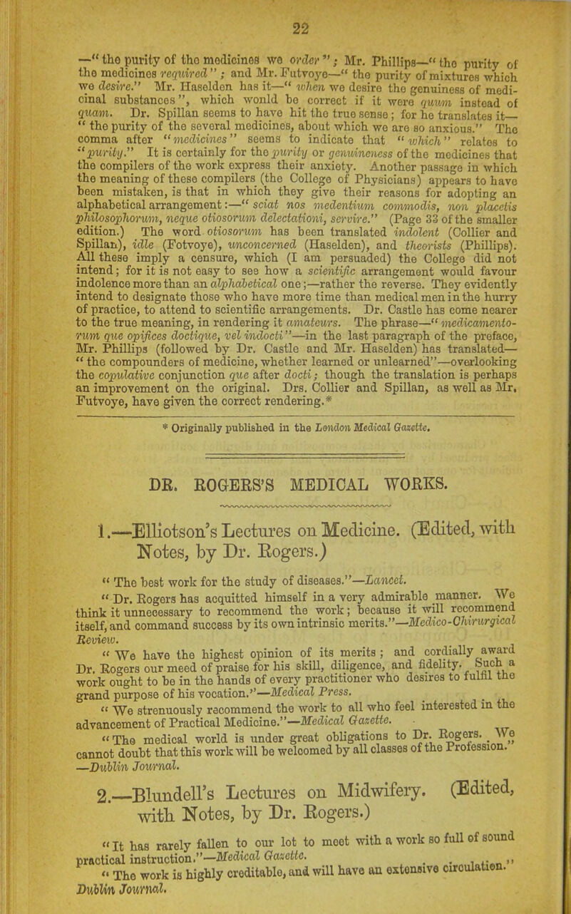 —“ the purity of tho medicines wo order ”; Mr. Phillips— tho purity of tho medicines required” ; and Mr. Futvoye—“ tho purity of mixtures which wo desire.” Mr. Ilaseldcn has it—“ when we desire the genuiness of medi- cinal substances”, which would bo correct if it were qmm instead of quam. Dr. Spillan seems to have hit tho true sense; for ho translates it—  tho purity of tho sevoral medicines, about which wo are so anxious.” The comma after “medicines seems to indicate that which” relatos to “purity.” It is certainly for tho purity or genuineness of the medicines that tho compilers of tho work express their anxiety. Another passage in which the meaning of these compilers (the College of Physicians) appears to have been mistaken, is that in which they give their reasons for adopting an alphabetical arrangement:—“ sciat nos medentium commodis, non placciis philosophorum, neque otiosorum delectationi, servvrc.” (Page 33 of the smaller edition.) The word otiosorum has been translated indolent (Collier and Spillan), idle (Fotvoye), unconcerned (Ilaselden), and theorists (Phillips). All these imply a censure, which (I am persuaded) the College did not intend; for it is not easy to see how a scientific arrangement would favour indolence more than an alphabetical one;—rather tho reverse. They evidently intend to designate those who have more time than medical men in the hurry of practice, to attend to scientific arrangements. Dr. Castle has come nearer to the true meaning, in rendering it amateurs. The phrase— medicamento- rum quo opifices doctique, vel indocti”—in the last paragraph of the preface, Mr. Phillips (followed by Dr. Castle and Mr. Haselden) has translated—  tho compounders of medicine, whether learned or unlearned”—overlooking the copulative conjunction que after docti; though tho translation is perhaps an improvement on the original. Drs. Collier and Spillan, as well as Mr, Futvoye, have given the correct rendering.* * Originally published in the London Medical Gazette. DR. ROGERS’S MEDICAL WORKS. 1. —Elliotson’s Lectures on Medicine. (Edited, with Notes, by Dr. Rogers.)  The best work for the study of diseases.”—Lancet. “ Dr. Rogers has acquitted himself in a very admirable manner. We think it unnecessary to recommend the work; because it will recommend itself, and command success by its own intrinsic merits.”—Medico-Chirurgieal Review. “ We have the highest opinion of its merits ; and cordially award Dr. Eogers our meed of praise for his skill, diligence, and fidelity, ouch a work ought to bo in the hands of every practitioner who desires to fulfil tho grand purpose of his vocation.’’—Medical Press. “ We strenuously recommend the work to all who feel interested in the advancement of Practical Medicine.”—Medical Gazette. “ The medical world is under great obligations to Dr. Rogers. < We cannot doubt that this work will be welcomed by all classes of the Proiession. —Dublin Journal. 2. Blundell’s Lectures on Midwifery. (Edited, with Notes, by Dr. Rogers.) It has rarely fallen to our lot to rnoet with a work so full of sound practical instruction.”—Medical Gazette. # . ,,  Tho work is highly creditable, and will have an extensive circulation. Dublin Journal-