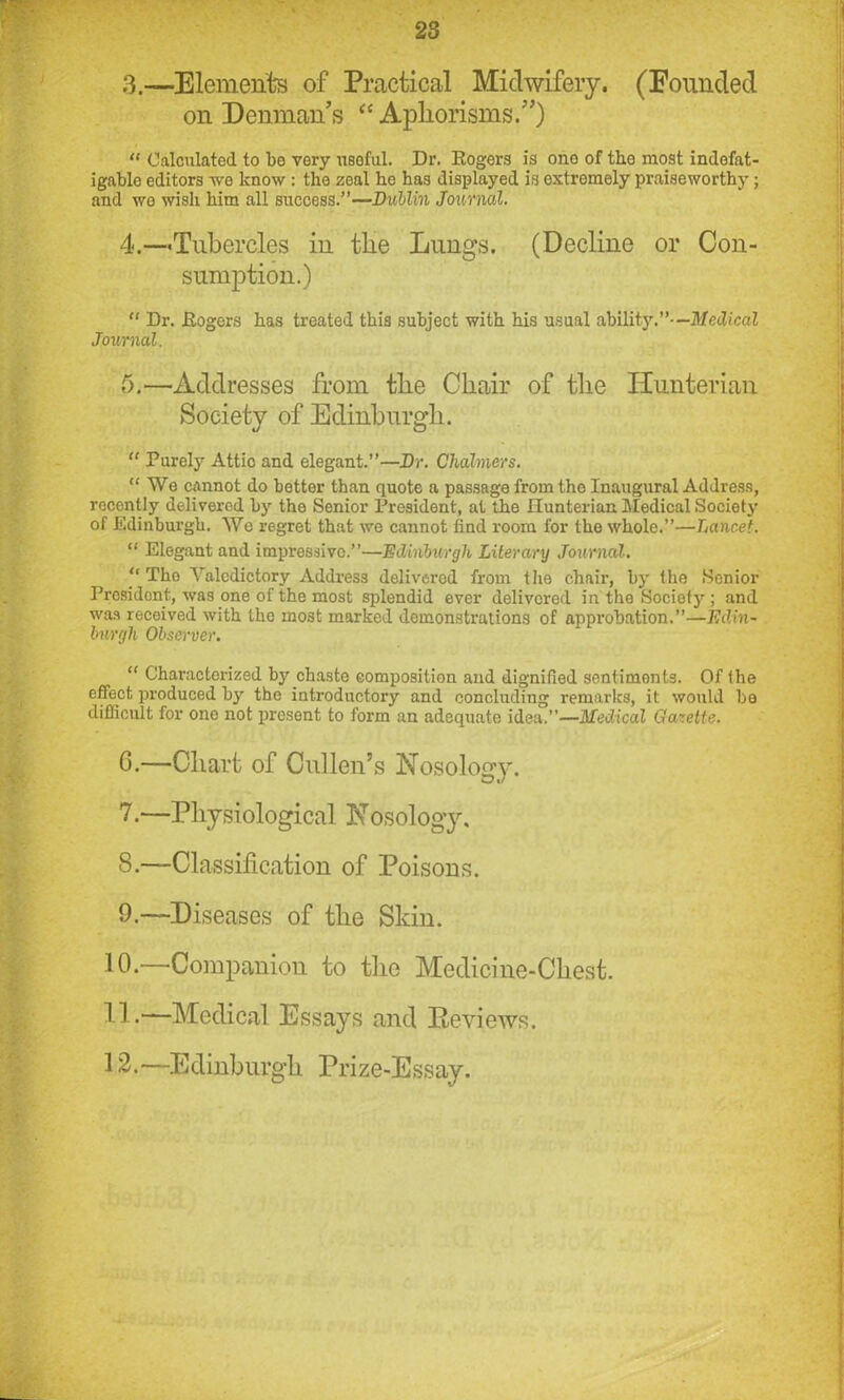 3. —Elements of Practical Midwifery. (Pounded on Denman’s “ Aphorisms.”) “ Calculated to bo very useful. Dr. Rogers is one of tho most indefat- igable editors we know : the zeal he has displayed is extromely praiseworthy; and wo wisli him all success.”—Dublin Journal. 4. —Tubercles in the Lungs. (Decline or Con- sumption.) “ Dr. Rogers has treated this subject with his usual ability.”—Medical Journal. 5. —Addresses from the Chair of the Hunterian Society of Edinburgh. “ Purely Attic and elegant.”—Dr. Chalmers. “We cannot do better than quote a passage from tho Inaugural Address, recently delivered by the Senior President, at the Hunterian Medical Society of Edinburgh. We regret that we cannot find room for tho whole.”—Lancet. “ Elegant and impressive.”—Edinburgh Literary Journal. “The Valedictory Address delivered from the chair, by the Senior President, was one of the most splendid ever delivered in the Society ; and was received with the mo3t marked demonstrations of approbation.”—Edin- burgh Observer. “ Characterized by chaste composition and dignified sentiments. Of the effect produced by tho introductory and concluding remarks, it would be difficult for one not present to form an adequate idea.”—Medical Gazette. G.—Chart of Cullen’s Nosology. 7. —Physiological Nosology. 8. —Classification of Poisons. 9. —Diseases of the Skin. 10. —Companion to tho Medicine-Chest. 11. —Medical Essays and Reviews. 12. —Edinburgh Prize-Essay.