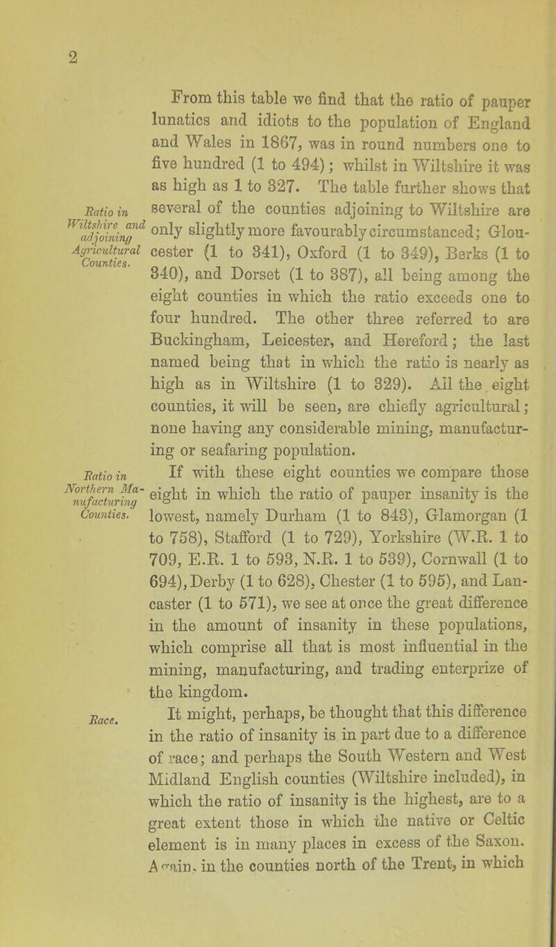 From this table we find that the ratio of pauper lunatics and idiots to the population of England and Wales in 1867, was in round numbers one to five hundred (1 to 494); whilst in Wiltshire it was as high as 1 to 327. The table further shows that Ratio in several of the counties adjoining to Wiltshire are only slightly more favourably circumstanced; Glou- Agriculturai cester (1 to 341), Oxford (1 to 349), Berks (1 to 340), ana Dorset (1 to 387), all being among the eight counties in which the ratio exceeds one to four hundred. The other three referred to are Buckingham, Leicester, and Hereford; the last named being that in which the ratio is nearly as high as in Wiltshire (1 to 329). Ail the eight counties, it will be seen, are chiefly agricultural; none having any considerable mining, manufactur- ing or seafaring population. Ratio in If with these eight counties we compare those N<nufactxJin' *n which the ratio of pauper insanity is the Counties, lowest, namely Durham (1 to 843), Glamorgan (1 to 758), Stafford (1 to 729), Yorkshire (W.R. 1 to 709, E.R. 1 to 593, N.B. 1 to 539), Cornwall (1 to 694), Derby (1 to 628), Chester (1 to 595), and Lan- caster (1 to 571), we see at once the great difference in the amount of insanity in these populations, which comprise all that is most influential in the mining, manufacturing, and trading enterprize of the kingdom. T,ac/,' It might, perhaps, be thought that this difference in the ratio of insanity is in part due to a difference of race; and perhaps the South Western and West Midland English counties (Wiltshire included), in which the ratio of insanity is the highest, are to a great extent those in which the native or Celtic element is in many places in excess of the Saxon. A^ain. in the counties north of the Trent, in which