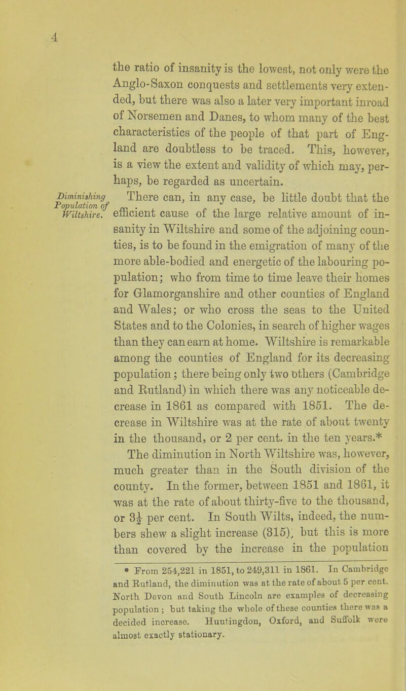 the ratio of insanity is the lowest, not only were the Anglo-Saxon conquests and settlements very exten- ded, hut there was also a later very important inroad oi Norsemen and Danes, to whom many of the best characteristics of the people of that part of Eng- land are doubtless to be traced. This, however, is a view the extent and validity of which may, per- haps, be regarded as uncertain. Diminishing There can, in any case, be little doubt that the Population of ry* . . . Wiltshire, emcient cause oi the large relative amount of in- sanity in Wiltshire and some of the adjoining coun- ties, is to be found in the emigration of many of the more able-bodied and energetic of the labouring po- pulation ; who from time to time leave their homes for Glamorganshire and other counties of England and Wales; or who cross the seas to the United States and to the Colonies, in search of higher wages than they can earn at home. Wiltshire is remarkable among the counties of England for its decreasing population; there being only two others (Cambridge and Rutland) in which there was any noticeable de- crease in 1861 as compared with 1851. The de- crease in Wiltshire was at the rate of about twenty in the thousand, or 2 per cent, in the ten years.* The diminution in North Wiltshire was, however, much greater than in the South division of the county. In the former, between 1851 and 1881, it was at the rate of about thirty-five to the thousand, or per cent. In South Wilts, indeed, the num- bers shew a slight increase (315), but this is more than covered by the increase in the population • From 254,221 in 1851, to 249,311 in 1861. In Cambridge and Rutland, the diminution was at the rate of about 5 per cent. North Devon and South Lincoln are examples of decreasing population; but taking the whole of these counties there was a decided increase. Huntingdon, Oxford, and Suffolk were almost exactly stationary.