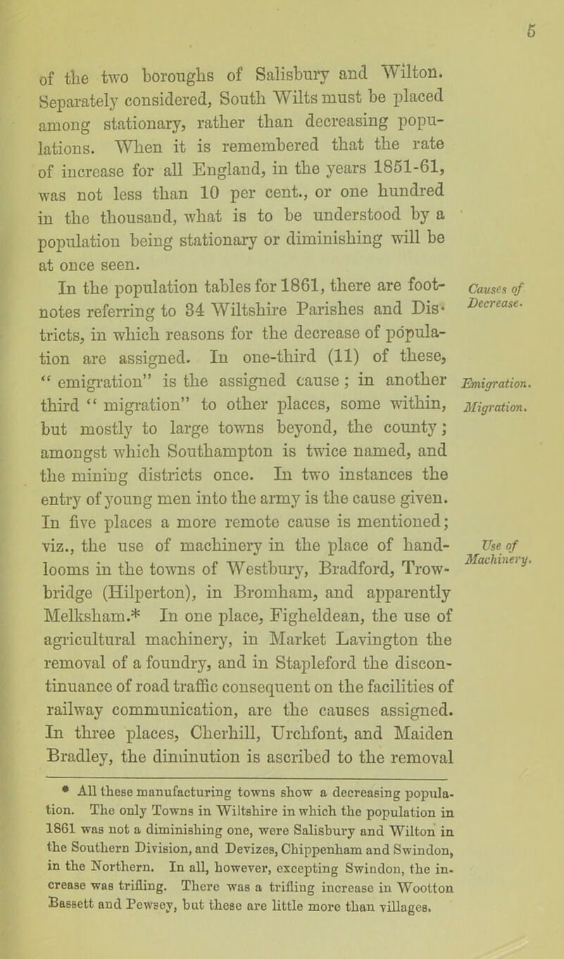 of tlie two boroughs of Salisbury and Wilton. Separately considered, South Wilts must be placed among stationary, rather than decreasing popu- lations. When it is remembered that the rate of increase for all England, in the years 1851-61, was not less than 10 per cent., or one hundred in the thousand, what is to be understood by a population being stationary or diminishing will be at once seen. In the population tables for 1861, there are foot- notes referring to 34 Wiltshire Parishes and Dis* tricts, in which reasons for the decrease of popula- tion are assigned. In one-tliird (11) of these, “ emigration” is the assigned cause; in another third “ migration” to other places, some within, but mostly to large towns beyond, the county; amongst wdiicli Southampton is twice named, and the mining districts once. In two instances the entry of young men into the army is the cause given. In five places a more remote cause is mentioned; viz., the use of machinery in the place of hand- looms in the towns of Westbury, Bradford, Trow- bridge (Hilperton), in Bromham, and apparently Melksliam.* In one place, Figheldean, the use of agricultural machinery, in Market Lavington the removal of a foundry, and in Stapleford the discon- tinuance of road traffic consequent on the facilities of raihvay communication, are the causes assigned. In three places, Cherhill, Urchfont, and Maiden Bradley, the diminution is ascribed to the removal * All these manufacturing towns show a decreasing popula- tion. The only Towns in Wiltshire in which the population in 1861 was not a diminishing one, were Salisbury and Wilton in the Southern Division, and Devizes, Chippenham and Swindon, in the Northern. In all, however, excepting Swindon, the in- crease was trifling. There was a trifling increase in Wootton Bassett and PewEey, hut these are little more than villages. Causes of Decrease- Emigration Migration. Use of Machinery.