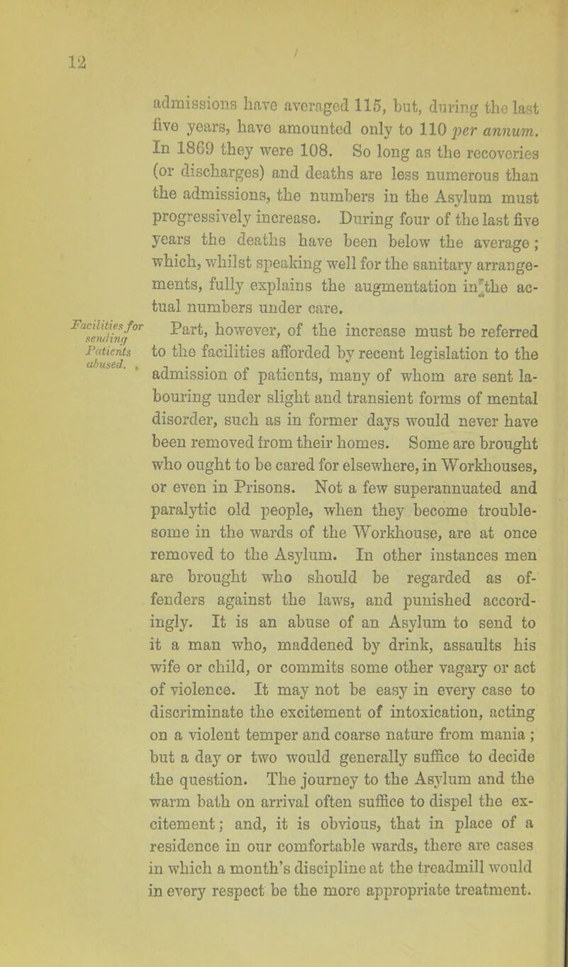 admissions have averaged 115, but, during the last live years, have amounted only to 110 per annum. In 1869 they were 108. So long as the recoveries (or discharges) and deaths are less numerous than the admissions, the numbers in the Asylum must progressively increase. During four of the last five years the deaths have been below the average; which, whilst speaking well for the sanitary arrange- ments, fully explains the augmentation nr the ac- tual numbers under care. F™enfinf°r -^ar^ however, of the increase must be referred Patients to the facilities afforded by recent legislation to the abused. ,, , „ . admission of patients, many of whom are sent la- bouring under slight and transient forms of mental disorder, such as in former days would never have been removed from their homes. Some are brought who ought to be cared for elsewhere, in Workhouses, or even in Prisons. Not a few superannuated and paralytic old people, when they become trouble- some in the wards of the Workhouse, are at once removed to the Asylum. In other instances men are brought who should be regarded as of- fenders against the laws, and punished accord- ingly. It is an abuse of an Asylum to send to it a man who, maddened by drink, assaults his wife or child, or commits some other vagary or act of violence. It may not be easy in every case to discriminate the excitement of intoxication, acting on a violent temper and coarse nature from mania ; but a day or two would generally suffice to decide the question. The journey to the Asylum and the warm bath on arrival often suffice to dispel the ex- citement; and, it is obvious, that in place of a residence in our comfortable wards, there are cases in which a month’s discipline at the treadmill would in every respect be the more appropriate treatment.