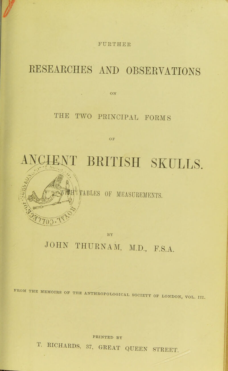 FURTHER RESEARCHES AND OBSERVATIONS THE TWO PRINCIPAL FORMS JOHN THURNAM, M.D., F.S.A. from the memoirs op the anthropological SOCIETY OP LONDON, VOL. III. PRINTED BY T. RICHARDS. 37, GREAT QUEEN STREET.
