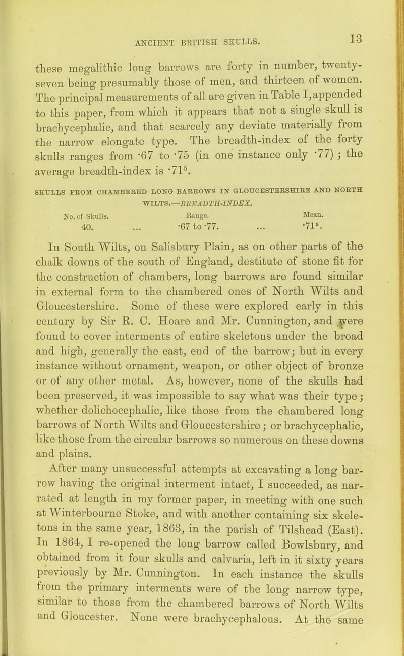 these megalithic long barrows are forty in number, twenty- seven being presumably those of men, and thirteen of women. The principal measurements of all are given in Table I, appended to this paper, from which it appears that not a single skull is brachycephalic, and that scarcely any deviate materially from the narrow elongate type. The breadth-index of the forty skulls ranges from -67 to ’75 (in one instance only ‘77) ; the average breadth-index is '715. O SKULLS FROM CHAMBERED LONG BARROWS IN GLOUCESTERSHIRE AND NORTH WILTS.—BREADTH-INDEX. No. of Skulls. Range. Mean. 40. ... -67 to-77. ... ’71s. In South Wilts, on Salisbury Plain, as on other parts of the chalk downs of the south of England, destitute of stone fit for the construction of chambers, long barrows are found similar in external form to the chambered ones of North Wilts and Gloucestershire. Some of these were explored early in this century by Sir R. C. Hoare and Mr. Cunnington, and were found to cover interments of entire skeletons under the broad and high, generally the east, end of the barrow; but in every instance without ornament, weapon, or other object of bronze or of any other metal. As, however, none of the skulls had been preserved, it was impossible to say what was their type; whether dolichocephalic, like those from the chambered long barrows of North Wilts and Gloucestershire ; or brachycephalic, like those from the circular barrows so numerous on these downs and plains. After many unsuccessful attempts at excavating a long bar- row having the original interment intact, I succeeded, as nar- rated at length in my former paper, in meeting with one such at \\ interbourne Stoke, and with another containing six skele- tons in the same year, 1 863, in the parish of Tilshead (East). In 1864, I re-opened the long barrow called Bowlsbury, and obtained from it four skulls and calvaria, left in it sixty years previously by Mr. Cunnington. In each instance the skulls from the primary interments were of the long narrow type, similar to those from the chambered barrows of North Wilts and Gloucester. None were brachycephalous. At the same