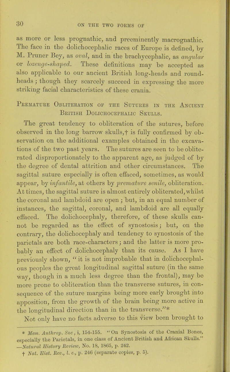 as more or less prognathic, and preeminently macrognathic. The face in the dolichocephalic races of Europe is defined, by M. Pruner Bey, as oval, and in the brachycephalic, as angular or lozenge-shaped. These definitions may be accepted as also applicable to our ancient British long-heads and round- heads ; though they scarcely succeed in expressing the more striking facial characteristics of these crania. Premature Obliteration of the Sutures in the Ancient British Dolichocephalic Skulls. The great tendency to obliteration of the sutures, before observed in the long barrow skulls,f is fully confirmed by ob- servation on the additional examples obtained in the excava- tions of the two past years. The sutures are seen to be oblite- rated disproportionately to the apparent age, as judged of by the degree of dental attrition and other circumstances. The sagittal suture especially is often effaced, sometimes, as would appear, by infantile, at others by premature senile, obliteration. At times, the sagittal suture is almost entirely obliterated, whilst the coronal and lambdoid are open ; but, in an equal number of instances, the sagittal, coronal, and lambdoid are all equally effaced. The dolichocephaly, therefore, of these skulls can- not be regarded as the effect of synostosis; but, on the contrary, the dolichocephaly and tendency to synostosis of the parietals are both race-characters; and the latter is more pro- bably an effect of dolichocephaly than its cause. As I have previously shown, “ it is not improbable that in dolichocephal- ous peoples the great longitudinal sagittal suture (in the same way, though in a much less degree than the frontal), may be more prone to obliteration than the transverse sutures, in con- sequence of the suture margins being more early brought into apposition, from the growth of the brain being more active in the longitudinal direction than in the transverse.”* Not only have no facts adverse to this view been brought to * Mem. Anthrop. Soc, i, 154-155. “ On Synostosis of the Cranial Bones, especially the Parietals, in one class of Ancient British and African Skulls.” —Natural History Review, No. IS, 1865, p. 242. f Nat. Hist. Rev., 1. c., p. 246 (separate copies, p. 5).