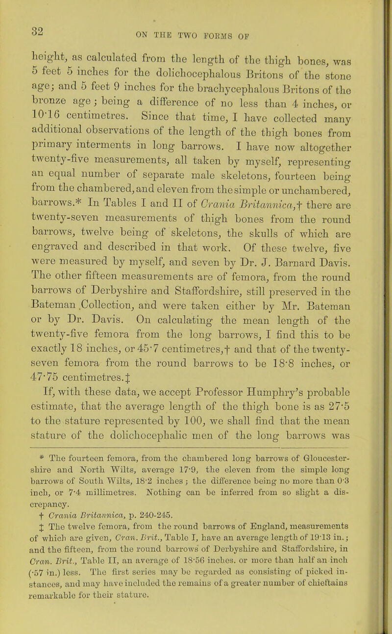 ON THE TWO FORMS OF height, as calculated from the length of the thigh bones, was o feet o inches for the dolicliocephalous Britons of the stone age; and 5 feet 9 inches for the brachycephalous Britons of the bronze age ; being a difference of no less than 4 inches, or 10 1G centimetres. Since that time, I have collected many additional observations of the length of the thigh bones from primary interments in long barrows. I have now altogether twenty-five measurements, all taken by myself, representing an equal number of separate male skeletons, fourteen being from the chambered, and eleven from the simple or unchambered, barrows.* In Tables I and II of Crania Britannica,f there are twenty-seven measurements of thigh bones from the round barrows, twelve being of skeletons, the skulls of which are engraved and described in that work. Of these twelve, five were measured by myself, and seven by Dr. J. Barnard Davis. The other fifteen measurements are of femora, from the round barrows of Derbyshire and Staffordshire, still preserved in the Bateman Collection, and were taken either by Mr. Bateman or by Dr. Davis. On calculating the mean length of the twenty-five femora from the long barrows, I find this to be exactly 18 inches, or 45‘7 centimetres,! and that of the twenty- seven femora from the round barrows to be 18*8 inches, or 47'75 centimetres.J If, with these data, we accept Professor Humphry’s probable estimate, that the average length of the thigh bone is as 27*5 to the stature represented by 100, we shall find that the mean stature of the dolichocephalic men of the long barrows was * The fourteen femora, from the chambered long barrows of Gloucester- shire and North Wilts, average 17'9, the eleven from the simple long barrows of South Wilts, 18'2 inches ; the difference being no more than 03 inch, or 7’4 millimetres. Nothing can be inferred from so slight a dis- crepancy. f Crania Britannica, p. 240-245. J The twelve femora, from the round barrows of England, measurements of which are given, Cran. Brit., Table I, have an average length of 19T3 in.; and the fifteen, from the round barrows of Derbyshire and Staffordshire, in Cran. Brit., Table II, an average of 18-56 inches, or more than half an inch (-57 in.) less. The first series may bo regarded as consisting of picked in- stances, and may have included the remains of a greater number of chieftains remarkable for their stature.