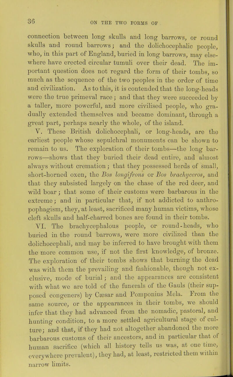 connection between long skulls and long barrows, or round skulls and round barrows; and the dolichocephalic people, who, in this part of England, buried in long barrows, may else- where have erected circular tumuli over their dead. The im- portant question does not regard the form of their tombs, so much as the sequence of the two peoples in the order of time and civilization. As to this, it is contended that the long-heads were the true primeval race; and that they were succeeded by a taller, more powerful, and more civilised people, who gra- dually extended themselves and became dominant, through a great part, perhaps nearly the whole, of the island. V. These British dolichocephali, or long-heads, are the earliest people whose sepulchral monuments can be shown to remain to us. The exploration of their tombs—the long bar- rows—shows that they buried their dead entire, and almost always without cremation; that they possessed herds of small, short-horned oxen, the Bos longifrons or Bos brachyceros, and that they subsisted largely on the chase of the red deer, and wild boar; that some of their customs were barbarous in the extreme; and in particular that, if not addicted to anthro- pophagism, they, at least, sacrificed manj7 human victims, whose cleft skulls and half-charred bones are found in their tombs. VI. The brachycephalous people, or round-heads, who buried in the round barrows, were more civilized than the dolichocephali, and may be inferred to have brought with them the more common use, if not the first knowledge, of bronze. The exploration of their tombs shows that burning the dead was with them the prevailing and fashionable, though not ex- clusive, mode of burial; and the appearances are consistent with what we are told of the funerals of the Gauls (their sup- posed congeners) by Caesar and Pomponius Mela. From the same source, or the appearances in their tombs, we should infer that they had advanced from the nomadic, pastoral, aud hunting condition, to a more settled agricultural stage ol cul- ture; and that, if they had not altogether abandoned the more barbarous customs of their ancestors, and in particular that ot human sacrifice (which all history tells us was, at oue time, everywhere prevalent), they had, at least, restricted them within narrow limits.