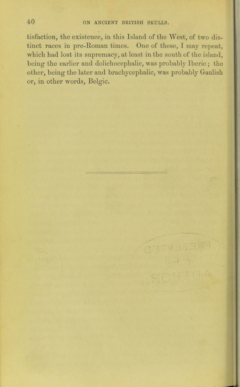 tisfaction, tho existence, in this Island of the West, of two dis- tinct races in pre-Roman times. One of these, I may repeat, which had lost its supremacy, at least in the south of the island, being the earlier and dolichocephalic, was probably Iberic; the other, being the later and brachycephalic, was probably Gaulish or, in other words, Belgic.