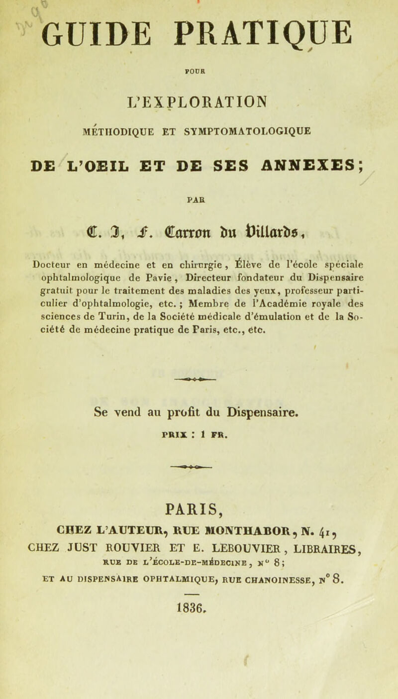 POUR L’EXPLORATION METHODIQUE ET SYMPTOMATOLOGIQUE DE L’OEIL ET DE SES ANNEXES; PAR €.3, £. €amm îm tHUarte, Docteur en médecine et en chirurgie, Élève de l’école spéciale ophtalmologique de Pavie, Directeur fondateur du Dispensaire gratuit pour le traitement des maladies des yeux, professeur parti- culier d’ophtalmologie, etc. ; Membre de l’Académie royale des sciences de Turin, de la Société médicale d’émulation et de la So- ciété de médecine pratique de Paris, etc., etc. Se vend au profit du Dispensaire. prix : 1 FR. PARIS, CI1EZ L’AUTEUR, RUE MONTHAEOR, N. 41, CHEZ JUST ROUVIER ET E. LEBOUVIER , LIBRAIRES, RUE DE l’ÉCOLE-DE-MiIdECINE , 8 5 ET AU DISPENSAIRE OPHTALMIQUE, RUE CHANOINESSE, N°8. 1836