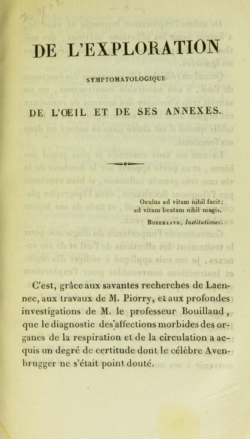 DE L’EXPLORATION SYMPTOMATOLOGIQUE DE L’OEIL ET DE SES ANNEXES. I Oculus ad vitani nihil facit; ad vitam beatam nihil rnagis. Boerhaavb, Institutioncs. C’est, grâce aux savantes recherches de Laen- nec, aux travaux de M. Piorry, et aux profondes investigations de M. le professeur Bouillaud, que le diagnostic désaffections morbides des or- ganes de la respiration et de la circulation a ac- quis un degré de certitude dont le célèbre Aven- brugger ne s’était point douté.