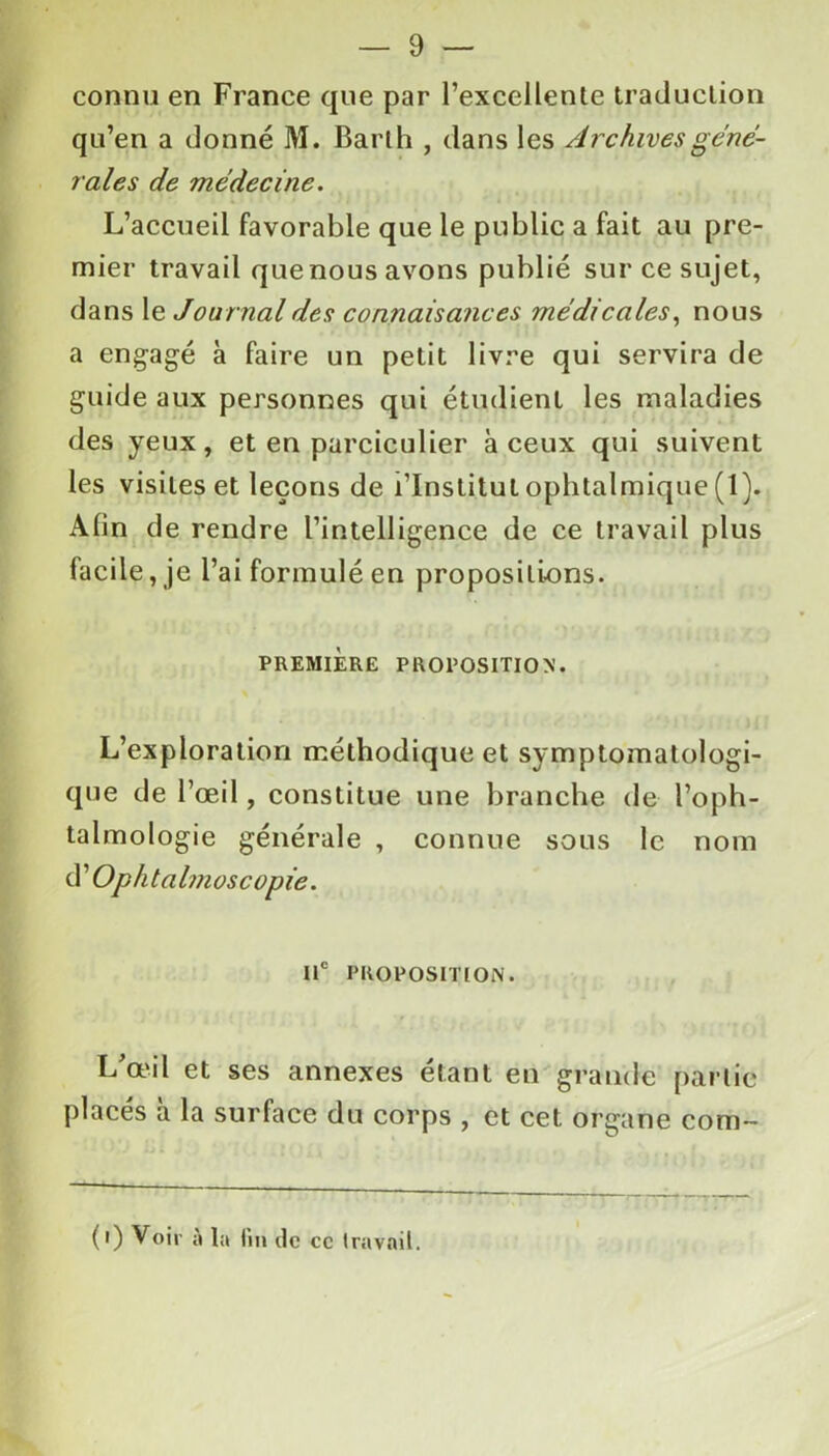 connu en France que par l’excellente traduction qu’en a donné M. Barth , dans les Archives gene- rales de médecine. L’accueil favorable que le public a fait au pre- mier travail quenous avons publié sur ce sujet, dans le Journal des connaisances médicales, nous a engagé à faire un petit livre qui servira de guide aux personnes qui étudient les maladies des yeux, et en parciculier à ceux qui suivent les visites et leçons de l’Institut ophtalmique (1). Afin de rendre l’intelligence de ce travail plus facile, je l’ai formulé en propositions. PREMIERE PROPOSITION. L’exploration méthodique et symptomatologi- que de l’œil, constitue une branche de l’oph- talmologie générale , connue sous le nom Ophtalmoscopie. IIe PROPOSITION. L’œil et ses annexes étant en grande partie placés à la surface du corps , et cet organe com- (0 Voir à la fin de ce travail.