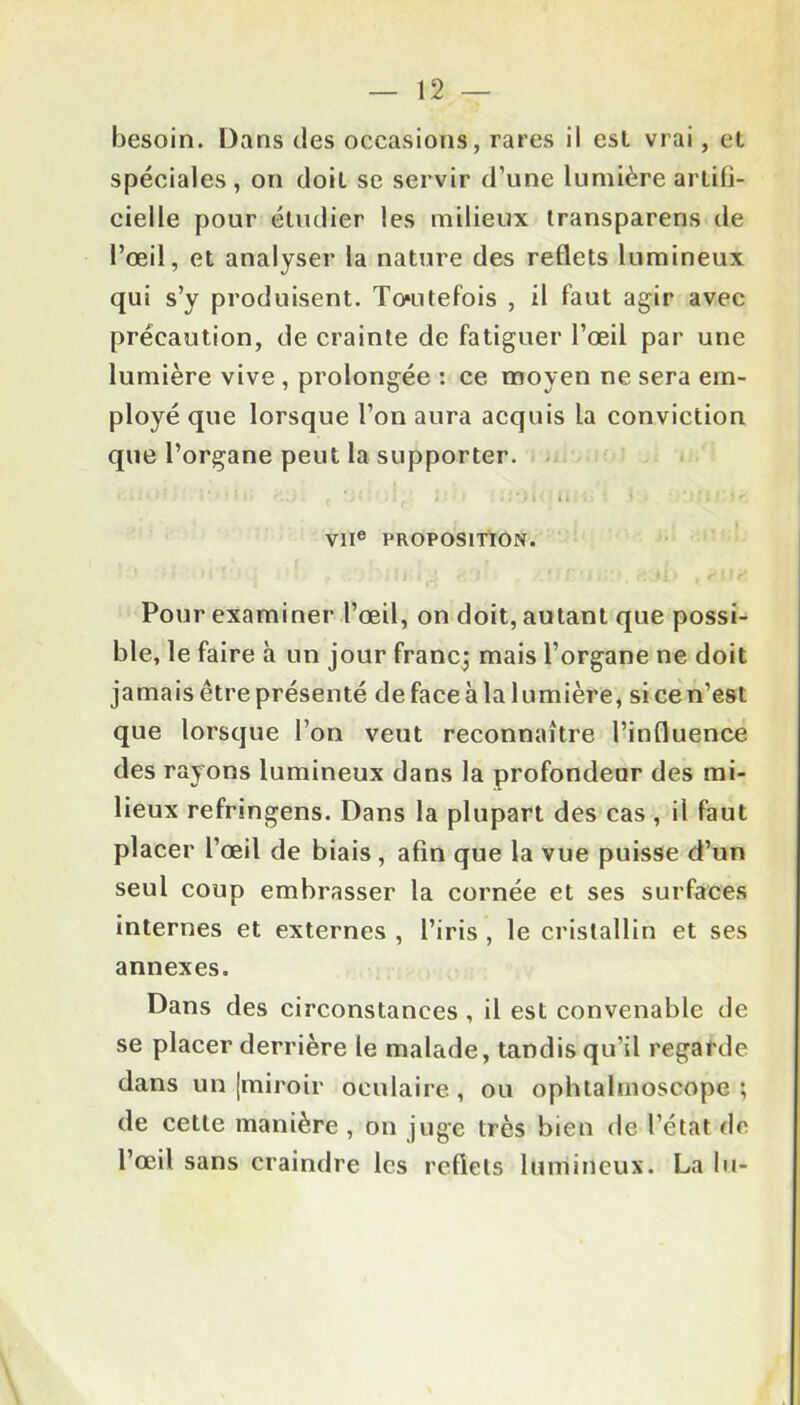 besoin. Dans des occasions, rares ii est vrai, et spéciales, on doit se servir d’une lumière artifi- ciel le pour étudier les milieux transparens de l’œil, et analyser la nature des reflets lumineux qui s’y produisent. Toutefois , il faut agir avec précaution, de crainte de fatiguer l’œil par une lumière vive , prolongée : ce moyen ne sera em- ployé que lorsque l’on aura acquis la conviction que l’organe peut la supporter. <•••*• > * ' * I » v » f ‘ . J $ ’■ • » » i *) i ( • < k . : .l .i ‘ 1 ' 11 • i r. VIIe PROPOSITION. Pour examiner l’œil, on doit, autant que possi- ble, le faire à un jour franc; mais l’organe ne doit jamais être présenté de face à la lumière, si ce n’est que lorsque l’on veut reconnaître l’influence des rayons lumineux dans la profondeur des mi- lieux refringens. Dans la plupart des cas , il faut placer l’œil de biais, afin que la vue puisse d’un seul coup embrasser la cornée et ses surfaces internes et externes , l’iris , le cristallin et ses annexes. Dans des circonstances , il est convenable de se placer derrière le malade, tandis qu’il regarde dans un [miroir oculaire, ou ophtalrnoscope ; de cette manière , on juge très bien de l’état de l’œil sans craindre les reflets lumineux. La lu-