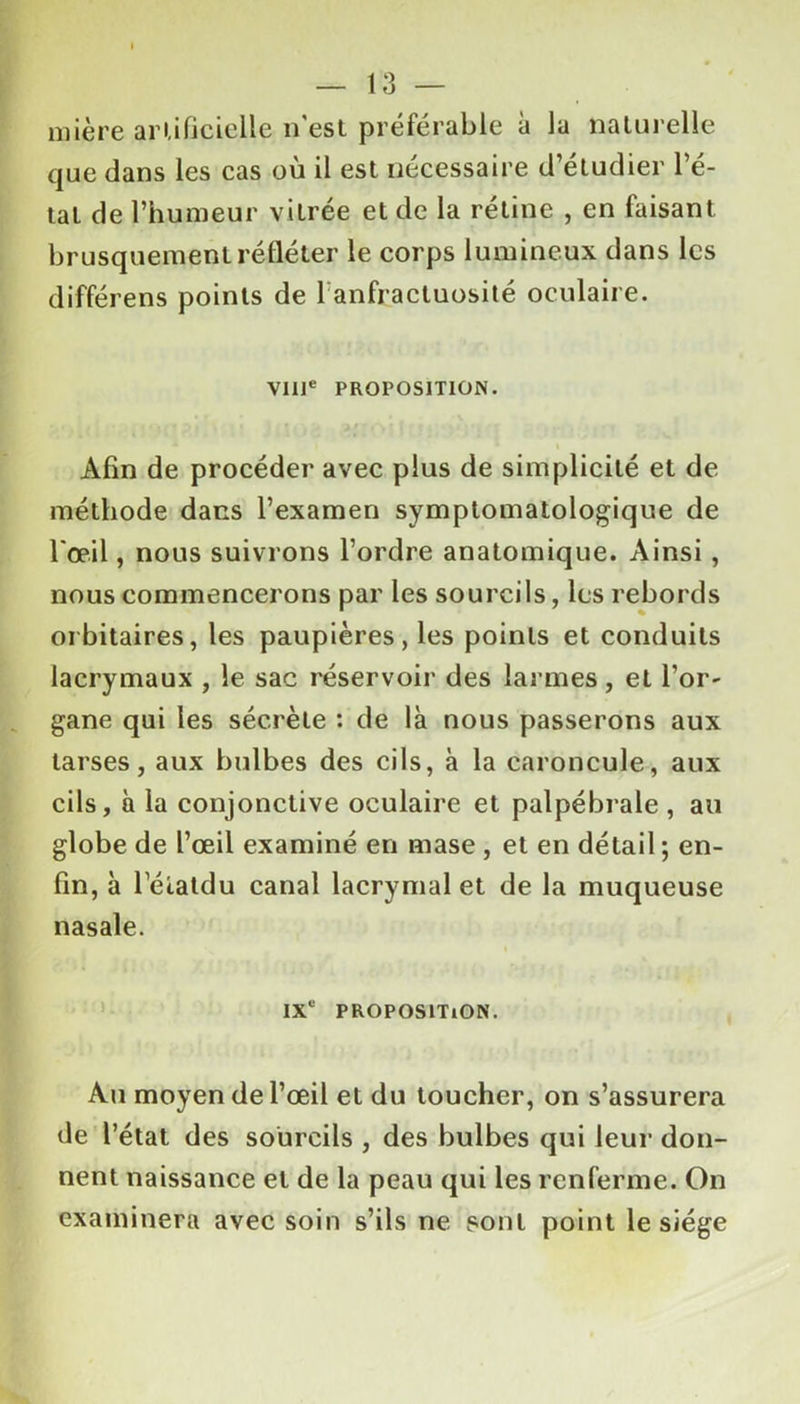 mière artificielle n'est préférable à lu naturelle que dans les cas où il est nécessaire d’étudier l’é- tat de l’humeur vitrée et de la rétine , en faisant brusquement refléter le corps lumineux dans les différens points de 1 anfractuosité oculaire. VIIIe PROPOSITION. Afin de procéder avec plus de simplicité et de méthode dans l’examen symptomatologique de l'œil, nous suivrons l’ordre anatomique. Ainsi , nous commencerons par les sourcils, les rebords orbitaires, les paupières, les points et conduits lacrymaux , le sac réservoir des larmes, et l’or- gane qui les sécrète : de là nous passerons aux tarses, aux bulbes des cils, à la caroncule, aux cils, à la conjonctive oculaire et palpébrale , au globe de l’œil examiné en mase , et en détail ; en- fin, à l’élatdu canal lacrymal et de la muqueuse nasale. IXe PROPOSITION. Au moyen de l’œil et du toucher, on s’assurera de l’état des sourcils , des bulbes qui leur don- nent naissance et de la peau qui les renferme. On examinera avec soin s’ils ne sont point le siège